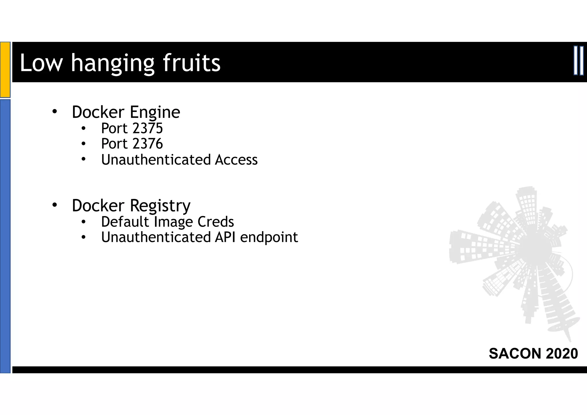 SACON 2020
• Docker Engine
• Port 2375
• Port 2376
• Unauthenticated Access
• Docker Registry
• Default Image Creds
• Unauthenticated API endpoint
Low hanging fruits