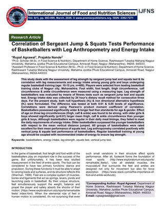 Correlation of Sergeant Jump & Squats Tests Performance of Basketballers with Leg Anthropometry and Energy Intake
Correlation of Sergeant Jump & Squats Tests Performance
of Basketballers with Leg Anthropometry and Energy Intake
*Rupal Agrawal1, Prajakta Nande2
1Ph.D. Scholar (M.Sc. in Food Science & Nutrition), Department of Home Science, Rashtrasant Tukadoji Maharaj Nagpur
University, Mahatma Jyotiba Phule Educational Campus, Amravati Road, Nagpur (Maharashtra), INDIA- 440033.
2Assistant Professor in Food Science & Nutrition (M.Sc., Ph.D. in Food Science & Nutrition), Department of Home Science,
Rashtrasant Tukadoji Maharaj Nagpur University, Mahatma Jyotiba Phule Educational Campus, Amravati Road, Nagpur
(Maharashtra), INDIA-440033.
This study deals with the assessment of leg strength by sergeant jump test and squats test & its
correlation with leg measurements and energy intake among young girls and boys undergoing
regular basketball training (age: 10-15 yrs, n=400). Players were selected from leading basketball
training clubs of Nagpur city, Maharashtra. Foot width, foot length, thigh circumference, calf
circumference & ankle circumference were measured using a measuring tape. Leg strength of
basketballers was evaluated by means of fitness tests such as sergeant jump test and squats
test. Energy intake data was collected by 24 hour’s dietary recall method for consecutive three
days. For the present study, both null hypothesis (H0) & non directional alternative hypothesis
(H1) were formulated. The difference was tested at both 0.01 & 0.05 levels of significance.
Correlations were derived using Pearson’s product moment coefficient of correlation.
Basketballers possessed significantly wider & longer feet than standards for age & gender. Effect
of age on three leg circumferences (thigh, calf & ankle) was found to be strong, with older girls &
boys showed significantly (p<0.01) larger mean thigh, calf & ankle circumference than younger
girls & boys. Although basketballers were regular in their daily meal timings, they failed to meet
the daily requirements of energy intake. Older basketballers surpassed the younger basketballers
with respect to the mean vertical distance jumped. All groups of basketballers were rated
excellent for their mean performance of squats test. Leg anthropometry correlated positively with
vertical jump & squats test performance of basketballers. Regular basketball training at young
age should be coupled with recommended intake of energy to ensure leg strength.
Keywords: basketballers, energy intake, leg strength, squats test, vertical jump test.
INTRODUCTION
In the game of basketball, foot length and foot width of the
basketballers play an important role in the success of the
game. But unfortunately, it has been less studied
measurement in the field of entire sports. The foot can be
considered to have two primary functions: stance and
propulsion. During these functions it must be able to adapt
to varying loads and surfaces, and its structure reflects this
(Sherman, 1999). Feet are a complex system of muscles,
bones and ligaments that act as springs, levers, pivots and
launching pads in basketball. By their unique structure,
feet simultaneously support the weight, balance and
propel the player and safely absorb the shocks of their
motion (https://www.exploratorium.edu/sports/remarkable
feets/ index.html). When the elemental role of feet in
human motion is considered, it's not surprising that even
such small variations in their structure affect sports
performance. After all, footwork forms the foundation of
most sports (http://www.exploratorium.edu/sports/
remarkable_feets/). Like all skeletal muscles, the
musculature that surrounds the feet and ankles are
designed not only for movement but also for force
absorption (https://www.stack.com/a/the-importance-of-
foot-and-ankle-workouts).
*Corresponding Author: Rupal Agrawal; Department of
Home Science, Rashtrasant Tukadoji Maharaj Nagpur
University, Mahatma Jyotiba Phule Educational Campus,
Amravati Road, Nagpur (Maharashtra), INDIA- 440033.
E-mail: rupsagrawal@gmail.com
Research Article
Vol. 5(1), pp. 083-090, March, 2020. © www.premierpublishers.org. ISSN: 2362-7271
International Journal of Food and Nutrition Sciences
 
