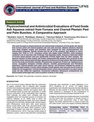 Physicochemical and Antimicrobial Evaluations of Food Grade Ash Aqueous extract from Furnace and Charred Plantain Peel and Palm Bunches: A Comparative Approach
Physicochemical and Antimicrobial Evaluations of Food Grade
Ash Aqueous extract from Furnace and Charred Plantain Peel
and Palm Bunches: A Comparative Approach
*1
Ntukidem, Victor E., 2
EtokAkpan, Okokon U., 3,4
Abraham Nsikak A. 5
Umohinyang, Etini-Abasi U.
1,2,5Department of Food Science and Technology, Faculty of Agriculture, University of Uyo. Nigeria.
3Department of Microbiology, Faculty of Sciences, University of Uyo, Uyo Nigeria.
4International Center for Energy and Environmental Sustainability Research, University of Uyo, Uyo, Nigeria
This work focused on physicochemical and antimicrobial evaluations of food-grade ash extract
from furnace ashed and charred plantain peel and palm bunches. Alkaline solutions obtained
from these biogenic wastes and limestone were analyzed for their physicochemical and
antimicrobial properties. Results showed that the pH of the solutions was alkaline in nature
ranging from 10.04 to 11.51. Limestone extract was highly turbid 0.201NTU, while limestone
contained a lot of impurities with 35.64mg/L total dissolved solids. Potassium Hydroxide (KOH)
of furnace ashed plantain peel was significantly (P<0.05) higher than the other samples. The
aqueous extracts of these wastes and sodium sesquicarbonate (potash) were screened for the
presence of their antimicrobial activities against the bacteria and fungi isolates. Microbial isolates
use for the study was Bacillus substilis, Pseudomonas aerugenosa, Proteus sp, Staphylococcus
aureus, Aspergillus fumigatus Candida albicans, Candida pseudotropicalis and Penicillium
expansuim. Charred plantain peel, palm bunch extracts, and limestone inhibited the growth of
these microbial isolates. Furnace ashed samples of both plantain peel and palm bunch could not
inhibit the microorganisms. Commercial potash extract, which was purchased in an open market,
could not also inhibit the organisms. Commercial antibiotics Gentamycin (antibacterial) and
Ketoconazole (antifungal) were used as positive controls in this study.
Keywords: Ash, Potash, Bio-carbonate, Limestone, Aqueous, fermented
INTRODUCTION
Ash is the mineral residue obtained after the combustion
of organic materials. Ash is obtained after complete
removal of all moisture and organic materials such as fats,
protein, carbohydrates, vitamins, and organic acids, etc.
by incineration (either by open pan combustion or muffle
furnace combustion) of the combustible plant materials.
Plant materials are gotten from cultivable and wild
vegetables which are important sources of minerals and
vitamins (Adewuyi et al., 2008) most of which are
undervalued and regarded as waste. Such plant materials
include palm fruit bunches, plantain peels, banana leaves,
palm inflorescence, wood plant, bark, wood sawdust,
leaves, woody debris, pulp, husk, groundnut peels, palm
fronds, cocoa pods and others which contains a good
percentage of potash and soda ash. (Babayemi et al.,
2010; Uzodinma et al., 2014). They also contain oxides of
potassium, sodium, calcium that yield their corresponding
hydroxides upon dissolution in water (Babayemi et al.,
2010; Uzodinma et al., 2014). To exploit these,
quantification and utilization becomes the best alternative.
Minerals are also present in all body tissues and fluids
which presence is necessary for the maintenance of
certain physicochemical processes essential for life.
In Nigeria, food ashes have traditionally been incorporated
into the human diet. For instance, in Amuda, Isuochi in
Umunneochi Local Government Area of Abia State,
Nigeria, the filtrate obtained from a mixture of plant ash
and water (brown colour and slippery indicating alkalinity)
*Corresponding Author: NTUKIDEM, Victor E.,
Department of Food Science and Technology, Faculty of
Agriculture, University of Uyo. Nigeria. E-mail:
vicksonybless@gmail.com
Research Article
Vol. 5(1), pp. 091-097, March, 2020. © www.premierpublishers.org. ISSN: 2362-7271
International Journal of Food and Nutrition Sciences
 