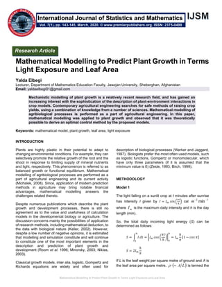 Mathematical Modelling to Predict Plant Growth in Terms Light Exposure and Leaf Area
Mathematical Modelling to Predict Plant Growth in Terms
Light Exposure and Leaf Area
Yalda Elbegi
Lecturer, Department of Mathematics Education Faculty, Jawzjan University, Sheberghan, Afghanistan
Email: yaldaelbegi01@gmail.com
Mechanistic modelling of plant growth is a relatively recent research field, and has gained an
increasing interest with the sophistication of the description of plant-environment interactions in
crop models. Contemporary agricultural engineering searches for safe methods of raising crop
yields, using a combination of knowledge from a number of sciences. Mathematical modelling of
agribiological processes is performed as a part of agricultural engineering. In this paper,
mathematical modelling was applied to plant growth and observed that it was theoretically
possible to derive an optimal control method by the proposed models.
Keywords: mathematical model, plant growth, leaf area, light exposure
INTRODUCTION
Plants are highly plastic in their potential to adapt to
changing environmental conditions. For example, they can
selectively promote the relative growth of the root and the
shoot in response to limiting supply of mineral nutrients
and light, respectively. This phenomenon is referred to as
balanced growth or functional equilibrium. Mathematical
modelling of agribiological processes are performed as a
part of agricultural engineering and its current activity
(Michalek, 2008). Since, application of modern prediction
methods in agriculture may bring notable financial
advantages, mathematical modelling answers the
challenges related thereto.
Despite numerous publications which describe the plant
growth and development processes, there is still no
agreement as to the value and usefulness of calculation
models in the developmental biology or agriculture. The
discussion concerns mainly the possibilities of application
of research methods, including mathematical deduction, to
the data with biological nature (Keller, 2002). However,
despite a low number of negative opinions, it is estimated
that modelling and simulation constitute and will continue
to constitute one of the most important elements in the
description and prediction of plant growth and
development (Room et al. 1996; Minorsky, 2003; Niklas,
2003).
Classical growth models, inter alia, logisitc, Gompertz and
Richards equations are widely and often used for
description of biological processes (Werker and Jaggard,
1997). Biologists prefer the most often used models, such
as logistic functions, Gompertz or monomolecular, which
have only three parameters (if it is assumed that the
minimum value is 0) (Zeide, 1993; Birch, 1999).
METHODOLOGY
Model 1
The light falling on a sunlit crop at t minutes after sunrise
has intensity I given by 𝐼 = 𝐼 𝑚 𝑠𝑖𝑛 (
𝜋𝑡
ℎ
) cal
12
min −−
m
where mI is the maximum daily intensity and h is the day
length (min).
So, the total daily incoming light energy (S) can be
determined as follows:
𝑆 = ∫ 𝐼
ℎ
0
𝑑𝑡 = [𝐼 𝑚 𝑐𝑜𝑠 (
𝜋𝑡
ℎ
)]
0
ℎ
= 𝐼 𝑚
ℎ
𝜋
[1 − 𝑐𝑜𝑠 𝜋]
𝑆 = 2𝐼 𝑚
ℎ
𝜋
If L is the leaf weight per square metre of ground and A is
the leaf area per square metre, ( )LA= is termed the
Research Article
Vol. 7(1), pp. 143-145, March, 2020. © www.premierpublishers.org. ISSN: 2375-0499
International Journal of Statistics and Mathematics
 