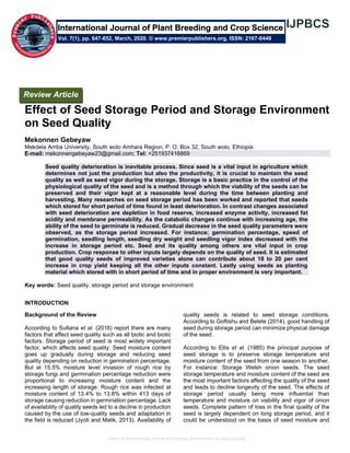 Effect of Seed Storage Period and Storage Environment on Seed Quality
Effect of Seed Storage Period and Storage Environment
on Seed Quality
Mekonnen Gebeyaw
Mekdela Amba University, South wolo Amhara Region, P. O. Box 32, South wolo, Ethiopia
E-mail: mekonnengebeyaw23@gmail.com; Tel: +251937416869
Seed quality deterioration is inevitable process. Since seed is a vital input in agriculture which
determines not just the production but also the productivity, it is crucial to maintain the seed
quality as well as seed vigor during the storage. Storage is a basic practice in the control of the
physiological quality of the seed and is a method through which the viability of the seeds can be
preserved and their vigor kept at a reasonable level during the time between planting and
harvesting. Many researches on seed storage period has been worked and reported that seeds
which stored for short period of time found in least deterioration. In contrast changes associated
with seed deterioration are depletion in food reserve, increased enzyme activity, increased fat
acidity and membrane permeability. As the catabolic changes continue with increasing age, the
ability of the seed to germinate is reduced. Gradual decrease in the seed quality parameters were
observed, as the storage period increased. For instance; germination percentage, speed of
germination, seedling length, seedling dry weight and seedling vigor index decreased with the
increase in storage period etc. Seed and its quality among others are vital input in crop
production. Crop response to other inputs largely depends on the quality of seed. It is estimated
that good quality seeds of improved varieties alone can contribute about 18 to 20 per cent
increase in crop yield keeping all the other inputs constant. Lastly using seeds as planting
material which stored with in short period of time and in proper environment is very important.
Key words: Seed quality, storage period and storage environment
INTRODUCTION
Background of the Review
According to Sultana et al. (2016) report there are many
factors that affect seed quality such as all biotic and biotic
factors. Storage period of seed is most widely important
factor, which affects seed quality. Seed moisture content
goes up gradually during storage and reducing seed
quality depending on reduction in germination percentage.
But at 15.5% moisture level invasion of rough rice by
storage fungi and germination percentage reduction were
proportional to increasing moisture content and the
increasing length of storage. Rough rice was infected at
moisture content of 13.4% to 13.8% within 413 days of
storage causing reduction in germination percentage. Lack
of availability of quality seeds led to a decline in production
caused by the use of low-quality seeds and adaptation in
the field is reduced (Jyoti and Malik, 2013). Availability of
quality seeds is related to seed storage conditions.
According to Goftishu and Belete (2014), good handling of
seed during storage period can minimize physical damage
of the seed.
According to Ellis et al. (1985) the principal purpose of
seed storage is to preserve storage temperature and
moisture content of the seed from one season to another.
For instance: Storage Welsh onion seeds. The seed
storage temperature and moisture content of the seed are
the most important factors affecting the quality of the seed
and leads to decline longevity of the seed. The effects of
storage period usually being more influential than
temperature and moisture on viability and vigor of onion
seeds. Complete pattern of loss in the final quality of the
seed is largely dependent on long storage period, and it
could be understood on the basis of seed moisture and
Review Article
Vol. 7(1), pp. 647-652, March, 2020. © www.premierpublishers.org, ISSN: 2167-0449
International Journal of Plant Breeding and Crop Science
 