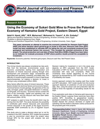 Using the Economy of Sukari Gold Mine to Prove the Potential Economy of Hamama Gold Project, Eastern Desert, Egypt
Using the Economy of Sukari Gold Mine to Prove the Potential
Economy of Hamama Gold Project, Eastern Desert, Egypt
Helal H. Hamd_Allh1*, M.R. Moharram2, Mohamed A. Yassin3, A. Kh. Embaby4
1Mining and Petroleum Department, Faculty of Engineering, Al-Azher University, Qena, Egypt
2Professor in Mining Engineering Cairo, Egypt
3,4Mining and Petroleum Department, Faculty of Engineering, Al-Azher University, Cairo, Egypt
This paper represents an attempt to examine the economic potential for Hamama Gold Project
(HGP) and hence decision about go/not-to-go to invest in this area. Discount Cash Flow (DCF)
model has been established to calculate NPV by taking the risk and uncertainty produced from
geological and technical factors into account. This revealed the potential economics of this
project. The actual production and cost data of Sukari Gold Mine (SGM) of Egypt have been taken
as an indicator for evaluate processes of HGP where positive results proved the acceptable to
investment.
Keywords: Economic potential, Hamama gold project, Discount cash flow, Net Present Value.
INTRODUCTION
The mining industry was always considered as risky work.
Risk from the technical, environmental, social, and
economic uncertainties starting from exploration and
evaluation of mineral resources passing through mine
development and production stage. Uncertainties also
associated with operating, marketing, and safety risks. The
difficulty of mineral project evaluation is how to deal those
risks/uncertainties, so making a decision to invest in
mining is very complicated (Lilford, 2002).
Many factors affect the value of mineral resources. These
factors divided into technical factors and economic factors.
Technical factors include geology, the geometry of the ore
body, tonnages, grade, and grade distribution in orebody,
cut-off grade, and recovery. Economic factors contain the
price of the commodity, capital and operating cost, tax
regime, inflation, and the discount rate have been taken
into account (Allen, 2019).
DCF analysis is used to know the benefit which may be
coming from the HGP. This study discloses the possibility
of contributes gold mineral resources and associated
mineral resources in the growth of the Egypt economic
especially SGM contributes by 2% of Egyptian Export
Balance.
This study aims to make a decision about go/ or not for
investing in the HGP, therefore, DCF models are proposed
to give an economical vision about the project value
through NPV for the project with analysis risk and
uncertainty.
Decision making for investment or not in the study area
depends on NPV calculated from the DCF model.
Calculation of NPV for the proposed gold mine projects
associated with risks and uncertainty. Risks and
uncertainty were studied depending on the income
approach as represented by DCF model to know the limits
of profitability and losses.
Income approach contains the creating cash flow model
and NPV calculation. DCF model results from the income
approach depends on prediction of cost and production
data. Also, using the actual cost and production data for
SGM to know the logicality of calculating results for the
HGP.
From exploration work data on Hamama gold resources in
the Eastern Desert, suppose these resources have often
positive NPV. According to geographical location,
geological conditions and available infrastructure for the
studied deposit this produce decrease of capital and
operating cost this leads to decrease cost/oz produced for
the proposed gold mine projects.
*Corresponding Author: Helal H. Hamd_Allh; Mining and
Petroleum Department, Faculty of Engineering, Al-Azher
University, Qena, Egypt. Email: eng.helal72@gmail.com;
Co-Author 2
Email: moreda_45@yahoo.com
3
Email: m_a_yassin@yahoo.com;
4
Email: abdoembaby_72@yahoo.com
Research Article
Vol. 5(2), pp. 125-132, December, 2019. © www.premierpublishers.org. ISSN: 3012-8103
World Journal of Economics and Finance
 