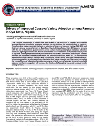 Drivers of Improved Cassava Variety Adoption among Farmers in Oyo State, Nigeria
AJAERD
Drivers of Improved Cassava Variety Adoption among Farmers
in Oyo State, Nigeria
*1Obi-Egbedi Ogheneruemu and 2Olabamire Oluseun
Department of Agricultural Economics, University of Ibadan, Nigeria
Low cassava productivity in Nigeria has been linked to low adoption of modern technologies
amongst farmers, creating a large gap between the current and the potential yield of cassava.
Therefore, this study examined the level of adoption of improved cassava variety (TME 419) and
its drivers among cassava farmers in Oyo state, Nigeria. Data collected from 236 cassava farmers
with the aid of structured questionnaires were analyzed using descriptive statistics, adoption
index and logit regression model. Results showed that cassava farmers in Oyo state were 49 years
of age with farming experience of 21 years and farm size of 4 ha. About 69% of surveyed farmers
adopted the improved cassava variety while the adoption coefficient was 0.66. The likelihood of
adopting improved cassava varieties was significantly influenced by education, household size,
primary occupation, farming experience, farm size, land ownership and age. Therefore, increasing
the years of farmers’ education, farm size, ownership of land, entry of younger farmers, household
size and non-farm occupation will increase the likelihood of adopting improved cassava variety
among farmers.
Keywords: Improved varieties, technology adoption, adopters and non-adopters, TME 419, cassava hybrids.
INTRODUCTION
Africa produces over 54% of the world’s cassava and
Nigeria is the largest producer, leading with a production of
59.4 million metric tons in 2017 (Food and Agriculture
Organization - FAO, 2018). The Democratic Republic of
Congo (DRC), Thailand, Indonesia and Brazil follow
respectively, as the second to fifth largest cassava
producing nations globally with 31.6, 31.0, 19.0 and 18.9
million tons, respectively (see Figure 1). Among Africa’s
largest producers, after Nigeria and the DRC; Ghana,
Cameroon and Sierra Leone follow respectively, as the
third to fifth largest cassava producing nations in the
continent (FAO, 2018). In terms of area harvested of
cassava, Nigeria, the DRC and Thailand maintain the
position of the top three nations of the world with 6.8, 3.9
and 1.34 million ha respectively, while Brazil and Uganda
take the fourth and fifth positions with 1.31 and 1.19 million
ha, respectively (FAO, 2018). In Nigeria, cassava
production occurs mainly in 24 out of the 36 states of the
country with the North Central zone being the largest
producing zone followed by South-South and South West
zones. The South East, North West and North East follow
as the fourth to sixth producing zones in the country
(International Institute for Tropical Agriculture – IITA, 2012).
Average yield per hectare over the past 40 years stands at
about 10.2 tons (FAO, 2018). Moreover, cassava is a staple
of choice across cultures and social divides in Nigerian
households. Almost half of the quantity of tuber produced
is consumed locally as traditional meals (IITA, 2017). Apart
from its importance to the Nigerian diet, cassava is also an
important contributor to household income for producing
households as about 40% of total household income comes
from cassava (IITA, 2017). On the whole, it is the most
important crop by production and the second most
important crop by consumption, after rice (IITA, 2012).
*Corresponding Author: Obi-Egbedi Ogheneruemu,
Department of Agricultural Economics, University of
Ibadan, Nigeria.
E-mail: gheneobi@gmail.com
Research Article
Vol. 6(1), pp. 726-733, March, 2020. © www.premierpublishers.org, ISSN: 2167-0477
Journal of Agricultural Economics and Rural Development
 
