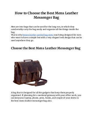 How to Choose the Best Mens Leather 
Messenger Bag 
 
Men are into bags that can be used for the long run, in which they 
comfortably carry the bag easily and organize all the things inside the 
bag. 
That is why ​brown leather satchel bag mens​ was being designed for men 
who want to have a simple but with a very elegant look design that can be 
used anywhere they go. 
 
 
Choose the Best Mens Leather Messenger Bag 
 
 
 
 
 
A bag that is designed for all the gadgets that keep them properly 
organized. If planning for a weekend getaway with your office work, you 
can keep your laptop, phone, pens, books, and couple of your shirts to 
the best mens leather messenger bag also. 
 
 