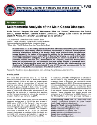 Scientometric Analysis of the Main Cocoa Diseases
Scientometric Analysis of the Main Cocoa Diseases
Maria Eduarda Sampaio Barboza1, Wanderson Silva dos Santos2, Westefann dos Santos
Sousa3, Sareer Ahmad4, Gesiane Ribeiro Guimarães5, Thiago Alves Santos de Oliveira6,
Elizabeth Amélia Alves Duarte7, Daniel Diego Costa Carvalho8*
1,2,3,8Universidade Estadual de Goiás, Ipameri, Brazil
4Islamia College Peshawar, Khyber Pukhtoonkhwa, Pakistan
5Universidae Federal de Uberlândia, Uberlândia, Brazil
6,7Maria Milza FAMAM College, Cruz das Almas, Bahia, Brazil
In cocoa crops, one of the limiting factors in cultivation is the occurrence of fungal diseases that
are responsible for increasing losses in production and reduction in sow areas. In this paper we
perform a scientometric analysis of the articles, which focus on the six main pathogens that
causes damage in the culture of the cocoa. In addition, for the development of this study,
specialized browsing were made on the "Web of Science" portal using key words and scientific
names of the cocoa tree pathogens. In the general search, we obtained a result of 277 articles
published between 2000 and 2019, Moniliophthora (ex Crinipellis) perniciosa, Moniliophthora
roreri and Phytophthora spp., the pathogens with the highest number of published works
regarding the citations/article stood out for Verticilium dahliae (49.4 citations/article) and
Ceratocystis fimbriata (27.5 citations/article). A total of 111 journals was responsible for the
published works, 8 of them concentrated 41% of the total articles.
Keywords: Theobroma cacao, Cocoa culture, plant pathology, fungal diseases, scientometrics.
INTRODUCTION
The cocoa tree (Theobroma cacao L.) is from the
American continent, and native to America's rainforest
regions (CEPLAC, 2018). It is a plant that grows in shady
environments, that is, umbrophilous of arboreal and
perennial size, belongs to the family of Sterculiaceae and
Theobroma genus, planted in dark, moist, in variable
altitudes, protected by large trees (Salles et al., 2019). The
seeds of cacao have several uses, among them as raw
material for the production of chocolates and seedlings
and for the re-agroforestry that helps in the reduction of
emission of carbon gas (Venial et al., 2017).
Brazil is the seventh largest cocoa producer in the world,
presenting an crop area of 704,122 ha, with an yield of
3,888 kg/ha-1 (FAO, 2017). Currently, there are many
cocoa crops that have been planted with seedlings
however vegetative propagation through grafting is more
favorable and resistance to diseases and increased
productivity (Lavanhole et al., 2019). Its economic
importance worldwide is explained by the fact that it is a
commodity with expressive participation in exports and
imports of agricultural products (Silveira et al., 2018).
In cocoa crops, one of the limiting factors to cultivation is
the occurrence of fungi diseases that are responsible for
increasing losses in production and reduction in planted
areas (Rodrigues et al., 2018). The main damages occur
in the leaves that become irregular and dark, in the young
branches, stems, floral pads and meristematic fabric
(Amorim et al., 2019). The Witches' Broom disease caused
by the fungus Crinipellis perniciosa, is one of the most
important cocoa diseases that losses annual crop
production up to 90% (Santos et al., 2020). Next, we have
the Moniliophthora roreri that produces moniliasis, a
*Corresponding Author: Prof. Dr. Daniel Diego Costa
Carvalho, Universidade Estadual de Goiás, Ipameri,
Brazil. Email: daniel.carvalho@ueg.br
Co-Author 1
Email: mariaeduardasbb@gmail.com,
2
Email: wanderson_18wss@hotmail.com,
3
Email: westefannsantos@hotmail.com,
4
Email: sareerkhan2020@gmail.com
5
Email: gesianerib.guimaraes@gmail.com
6
Email: oliveira.tas@gmail.com
7
Email: elizabethaad@gmail.com
Research Article
Vol. 7(2), pp. 076-079, April, 2020. © www.premierpublishers.org. ISSN: 2167-0465
International Journal of Forestry and Wood Science
 