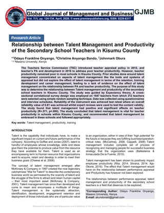 Relationship between Talent Management and Productivity of the Secondary School Teachers in Kisumu County
Relationship between Talent Management and Productivity
of the Secondary School Teachers in Kisumu County
*1Odayo Frankline Onyango, 2Christine Anyango Bando, 3Johnmark Obura
1,2,3Maseno University, Kenya
The Teachers Service Commission (TSC) introduced teacher appraisal policy in 2012, and
teacher’s PA and development in 2016 to address poor teacher productivity. However, teacher
productivity remained poor in most schools in Kisumu County. Prior studies done around talent
management concentrated on aspects of talent management like the tools and systems of
appraisal but did not explore the effect of talent management in terms of the retention, training
development and career management, leading to a lack of evidence on the effect of talent
management on the relationship between PA and teacher productivity. The purpose of this study
was to determine the relationship between Talent management and productivity of the secondary
school teachers in Kisumu County. The study was guided by Expectancy theory. A cross-
sectional correlational survey design was employed on 1647 teachers from which 312 teachers
were selected using simple random sampling technique. Data was collected using questionnaires
and interview schedules. Reliability of the instrument was achieved test retest where an overall
reliability value of 0.81 was achieved whilst expert reviews were used to test the content validity.
The study found that talent management had positive and significant effects on teacher
productivity (R=.571, p=.000). The study concluded that talent management is vital for teacher
productivity in schools within Kisumu County, and recommended that talent management be
embraced in these schools and followed appropriately.
Key words: Talent management, productivity, training
INTRODUCTION
Talent is the capability that individuals have, to make a
significant impact on current and future performance of the
company. According to Goffee and Jones (2007), talent is
handful of employees whose knowledge, skills and ideas
give them the potential to produce value from the resource
they have available for them. Talent is used as an
encompassing term to Human resource that organizations
want to acquire, retain and develop in order to meet their
business goals (Cheese et al, 2008).
The concept of talent management emerged after
McKinsey & Company in 1997 created the now legendary
catchphrase “War for Talent” to describe the contemporary
business world as permeated by the scarcity of talent and
the struggle of the firms to attract and retain human capital
– their most important asset (McKinsey & Company,
2001). Talent management has since then developed and
come to mean and encompass a multitude of things.
Talent management is the systematic attraction,
identification, development, engagement/ retention and
deployment of those individuals who are of particular value
to an organization, either in view of their ‘high potential’ for
the future or because they are fulfilling business/operation-
critical roles. (McCartney, 2006; Cappelli, 2008) Talent
management includes complete set of process of
recognizing and managing people for successful business
strategy that the organization uses (Ballesteros &
Inmaculada De la Fuente, 2010).
Talent management has been shown to positively impact
employee productivity (Rita, 2014; Silvana, 2014; Aja-
Okorie, 2016). The effect that Talent management would
have on the relationship between performance appraisal
and Productivity has however not been explored.
The relationships between performance appraisal, talent
management and productivity of the secondary school
teachers is a field that deserves to be explored.
*Corresponding Author: Odayo Frankline Onyango,
Maseno University, Kenya.
E-mail: akundonald@gmail.com
Research Article
Vol. 7(1), pp. 124-134, April, 2020. © www.premierpublishers.org, ISSN: 0229-8317
Global Journal of Management and Business
 