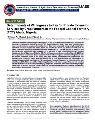 Determinants of Willingness to Pay for Private Extension Services by Crop Farmers in the Federal Capital Territory (FCT) Abuja, Nigeria
Determinants of Willingness to Pay for Private Extension
Services by Crop Farmers in the Federal Capital Territory
(FCT) Abuja, Nigeria
*1Girei, A. A., 2Musa, I. G. and 3Ogezi, E.
1,2,3Department of Agricultural Economics and Extension, Faculty of Agriculture, Nasarawa State University Keffi, Nigeria
The study analysed determinants of willingness to pay for private extension services among crop
farmers in the Federal Capital Territory (FCT) Abuja, Nigeria. Primary data were collected from
respondents using a structured questionnaire. Data were analysed using simple descriptive
statistics and logit regression model. From the results, the mean age of respondents was 39
years. The mean annual income of respondents was N504,811.1 (SD = N767,997.7). Many (49.4%)
of the farmers interviewed had between 6 – 10 persons in their households with an average
household size of 8 persons. Majority (79.4%) of the respondents were male while only 20.6% of
the respondents were female. Socioeconomic factors influencing crop farmers’ willingness to pay
for private extension found in the study were age, income, membership of cooperatives and
frequency of extension visits. Age was significant at 10% while Income and membership of
cooperatives were both significant at 5% respectively. However, frequency of extension visits was
significant at 1%. There should be deliberate policies that will draw younger Nigerian into farming
as the study reveals that willingness to pay for private extension increases within the younger
generation of farmers. Younger farmers have the innovativeness to incorporate vital innovations
and modern technologies in farming.
Keywords: determinants, willingness to pay, private extension, crop, farmers.
INTRODUCTION
Agricultural extension educational programmes around the
world have developmental roots, utilizing applied research
knowledge to help farmers deal with identified problems
focusing primarily on production practices (Harris et al.,
1992). Agricultural extension involves various activities
directed to improve food production and living standards of
the people. Extension, therefore, requires direction and
control of these activities in order to achieve the desired
goals. Srivastava and Jaffe (1992) noted that extension
serves as the link between farmers to transfer best
practices of one farmer to another, to introduce or even
enforce agricultural policies and report farmers problems
back to research.
Economic impact studies on agricultural extension have
shown positive effect of extension on technology adoption,
farm productivity and farm profits. Asiabaka (2002) tried to
look at Extension from modern perspective and thus,
explained it from the aim, which extension seeks to
accomplish; which is to teach both the rural and urban
clientele how to determine their problems and be able to
rise to such problems using their own resources. Asiabaka
(2002) further described Extension as having three
important dimensions namely; educational component,
which involves changing the behaviour and attitude of the
people, economic dimension, which includes; increased
income of the clientele, increased crop yield, better
financial management, better methods of food
preservation, social dimension, which also includes;
improved health of the clientele, leadership development,
better grooming, development co-operation, increased
zeal for development. He summarized that the clientele of
extension are not only farmers, rather other members of
the citizenry who will benefit from the extension service
hence, extension education.
*Corresponding Author: Abdulhameed A. Girei;
Department of Agricultural Economics and Extension,
Faculty of Agriculture, Nasarawa State University Keffi,
Nigeria. Email: agirejo@gmail.com. Co-Author 2
Email:
gomna70@gmail.com; 3
Email: ernnieethereal@gmail.com
Research Article
Vol. 6(2), pp. 319-329, April, 2020. © www.premierpublishers.org. ISSN: 2167-0432
International Journal of Agricultural Education and Extension
 