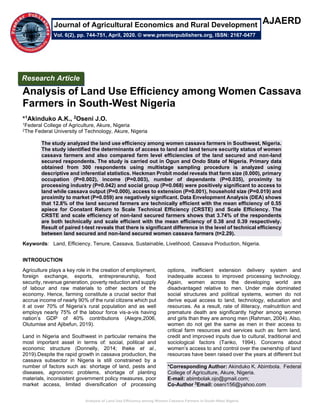 Analysis of Land Use Efficiency among Women Cassava Farmers in South-West Nigeria
AJAERD
Analysis of Land Use Efficiency among Women Cassava
Farmers in South-West Nigeria
*1Akinduko A.K., 2Oseni J.O.
1Federal College of Agriculture, Akure, Nigeria
2The Federal University of Technology, Akure, Nigeria
The study analyzed the land use efficiency among women cassava farmers in Southwest, Nigeria.
The study identified the determinants of access to land and land tenure security status of women
cassava farmers and also compared farm level efficiencies of the land secured and non-land
secured respondents. The study is carried out in Ogun and Ondo State of Nigeria. Primary data
obtained from 300 respondents using multistage sampling procedure is analyzed using
descriptive and inferential statistics. Heckman Probit model reveals that farm size (0.000), primary
occupation (P=0.002), income (P=0.003), number of dependants (P=0.035), proximity to
processing industry (P=0.042) and social group (P=0.068) were positively significant to access to
land while cassava output (P=0.000), access to extension (P=0.001), household size (P=0.019) and
proximity to market (P=0.059) are negatively significant. Data Envelopment Analysis (DEA) shows
that 12.8% of the land secured farmers are technically efficient with the mean efficiency of 0.55
apiece for Constant Return to Scale Technical Efficiency (CRSTE) and Scale Efficiency. The
CRSTE and scale efficiency of non-land secured farmers shows that 3.74% of the respondents
are both technically and scale efficient with the mean efficiency of 0.38 and 0.39 respectively.
Result of paired t-test reveals that there is significant difference in the level of technical efficiency
between land secured and non-land secured women cassava farmers (t=2.29).
Keywords: Land, Efficiency, Tenure, Cassava, Sustainable, Livelihood, Cassava Production, Nigeria.
INTRODUCTION
Agriculture plays a key role in the creation of employment,
foreign exchange, exports, entrepreneurship, food
security, revenue generation, poverty reduction and supply
of labour and raw materials to other sectors of the
economy. Hence, farming constitute a crucial sector that
accrue income of nearly 90% of the rural citizens which put
it at over 70% of Nigeria’s rural population and as well
employs nearly 75% of the labour force vis-a-vis having
nation’s GDP of 40% contributions (Alegre,2006,
Olutumise and Ajibefun, 2019).
Land in Nigeria and Southwest in particular remains the
most important asset in terms of: social, political and
economic structure (Donnelly, 2014; Iheke et al.,
2019).Despite the rapid growth in cassava production, the
cassava subsector in Nigeria is still constrained by a
number of factors such as: shortage of land, pests and
diseases, agronomic problems, shortage of planting
materials, inconsistent government policy measures, poor
market access, limited diversification of processing
options, inefficient extension delivery system and
inadequate access to improved processing technology.
Again, women across the developing world are
disadvantaged relative to men. Under male dominated
social structures and political systems, women do not
derive equal access to land, technology, education and
resources. As a result, rate of illiteracy, malnutrition and
premature death are significantly higher among women
and girls than they are among men (Rahman, 2004). Also,
women do not get the same as men in their access to
critical farm resources and services such as: farm land,
credit and improved inputs due to cultural, traditional and
sociological factors (Tanko, 1994). Concerns about
women’s access to and control over the ownership of land
resources have been raised over the years at different but
*Corresponding Author: Akinduko K. Abimbola. Federal
College of Agriculture, Akure, Nigeria.
E-mail: abimbolak.ojo@gmail.com;
Co-Author 2
Email: oseni156@yahoo.com
Research Article
Vol. 6(2), pp. 744-751, April, 2020. © www.premierpublishers.org, ISSN: 2167-0477
Journal of Agricultural Economics and Rural Development
 