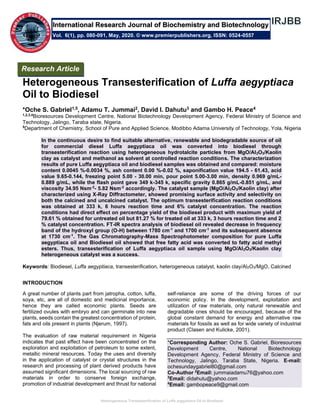 Heterogeneous Transesterification of Luffa aegyptiaca Oil to Biodiesel
Heterogeneous Transesterification of Luffa aegyptiaca
Oil to Biodiesel
*Oche S. Gabriel1,5, Adamu T. Jummai2, David I. Dahutu3 and Gambo H. Peace4
1,2,3,4
Bioresources Development Centre, National Biotechnology Development Agency, Federal Ministry of Science and
Technology, Jalingo, Taraba state, Nigeria.
5
Department of Chemistry, School of Pure and Applied Science, Modibbo Adama University of Technology, Yola, Nigeria
In the continuous desire to find suitable alternative, renewable and biodegradable source of oil
for commercial diesel Luffa aegyptiaca oil was converted into biodiesel through
transesterification reaction using heterogeneous hydrotalcite particles from MgO/Al2O3/Kaolin
clay as catalyst and methanol as solvent at controlled reaction conditions. The characterization
results of pure Luffa aegyptiaca oil and biodiesel samples was obtained and compared: moisture
content 0.0045 %-0.0034 %, ash content 0.00 %-0.02 %, saponification value 194.5 - 61.43, acid
value 9.65-0.144, freezing point 5.00 - 30.00 min, pour point 5.00-3.00 min, density 0.969 g/mL-
0.889 g/mL, while the flash point gave 349 k-345 k, specific gravity 0.865 g/mL-0.851 g/mL, and
viscosity 34.95 Nsm-2
- 5.82 Nsm-2
accordingly. The catalyst sample (MgO/Al2O3/Kaolin clay) after
characterized using X-Ray Diffractometer, showed promising surface activity and selectivity on
both the calcined and uncalcined catalyst. The optimum transesterification reaction conditions
was obtained at 333 k, 6 hours reaction time and 6% catalyst concentration. The reaction
conditions had direct effect on percentage yield of the biodiesel product with maximum yield of
79.61 % obtained for untreated oil but 81.27 % for treated oil at 333 k, 3 hours reaction time and 2
% catalyst concentration. FT-IR spectra analysis of biodiesel oil revealed decrease in frequency
band of the hydroxyl group (O-H) between 1780 cm-1
and 1700 cm-1
and its subsequent absence
at 1730 cm-1
. The Gas Chromatography-Mass Spectrophotometer composition for pure Luffa
aegyptiaca oil and Biodiesel oil showed that free fatty acid was converted to fatty acid methyl
esters. Thus, transesterification of Luffa aegyptiaca oil sample using MgO/Al2O3/Kaolin clay
heterogeneous catalyst was a success.
Keywords: Biodiesel, Luffa aegyptiaca, transesterification, heterogeneous catalyst, kaolin clay/Al2O3/MgO, Calcined
INTRODUCTION
A great number of plants part from jatropha, cotton, luffa,
soya, etc, are all of domestic and medicinal importance,
hence they are called economic plants. Seeds are
fertilized ovules with embryo and can germinate into new
plants, seeds contain the greatest concentration of protein,
fats and oils present in plants (Njerum, 1997).
The evaluation of raw material requirement in Nigeria
indicates that past effect have been concentrated on the
exploration and exploitation of petroleum to some extent,
metallic mineral resources. Today the uses and diversity
in the application of catalyst or crystal structures in the
research and processing of plant derived products have
assumed significant dimensions. The local sourcing of raw
materials in order to conserve foreign exchange,
promotion of industrial development and thrust for national
self-reliance are some of the driving forces of our
economic policy. In the development, exploitation and
utilization of raw materials, only natural renewable and
degradable ones should be encouraged, because of the
global constant demand for energy and alternative raw
materials for fossils as well as for wide variety of industrial
product (Clasen and Kulicke, 2001).
*Corresponding Author: Oche S. Gabriel, Bioresources
Development Centre, National Biotechnology
Development Agency, Federal Ministry of Science and
Technology, Jalingo, Taraba State, Nigeria. E-mail:
ochesundaygabriel80@gmail.com
Co-Author 2
Email: jummaiadamu76@yahoo.com
3
Email: didahutu@yahoo.com
4
Email: gambopeace9@gmail.com
Research Article
Vol. 6(1), pp. 080-091, May, 2020. © www.premierpublishers.org, ISSN: 0524-0557
International Research Journal of Biochemistry and Biotechnology
 