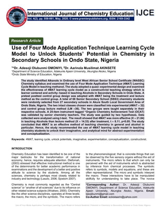 Use of Four Mode Application Technique Learning Cycle Model to Unlock Students’ Potential in Chemistry in Secondary Schools in Ondo State, Nigeria
Use of Four Mode Application Technique Learning Cycle
Model to Unlock Students’ Potential in Chemistry in
Secondary Schools in Ondo State, Nigeria
1*Dr. Adesoji Olubunmi OMONIYI, 2Dr. Aarinola Musilimat AKINSETE
1Department of Science Education, Adekunle Ajasin University, Akungba Akoko, Nigeria
2Ondo State Ministry of Education, Nigeria
The study identified Alkanols in Ordinary level West African Senior School Certificate (WASSC)
Chemistry syllabus and examined the use of Four Mode Application Technique (4MAT) Learning
Cycle Model in teaching methanol. The study adopted a quasi- experimental design and examined
the effectiveness of 4MAT learning cycle model as a constructivist teaching strategy which is
learner centered and activity- based in teaching Alcohols in Secondary Schools in Ondo State. A
pretest posttest control group design was adopted with 4MAT being the treatment and lecture
method as the control group. A total of 68 Senior Secondary School (SSS3) chemistry students
were randomly selected from 27 secondary schools in Akure South Local Government Area of
Ondo State, Nigeria. The two intact classes chosen were classified into experimental (4MAT = 32)
and control group lecture method (LM =36). The two groups were taught separately in their
respective schools. A 25-item instrument tagged “Organic Chemistry Achievement Test (OCAT)
was validated by senior chemistry teachers. The study was guided by two hypotheses. Data
collected were analyzed using t-test. The result showed that 4MAT was more effective (X = 21.84)
in teaching Alcohols than lecture method (X = 14.33) after treatment, t = 8.11, p<0.05. The study
concluded that 4MAT is an effective method of teaching chemistry in general and alcohol in
particular. Hence, the study recommended the use of 4MAT learning cycle model in teaching
chemistry students to unlock their imaginative, and analytical mind for abstract experimentation
and conceptualization.
Keywords: 4MAT, leaning cycle, unlock potentials, imaginative, experimentation, conceptualization, constructivist.
INTRODUCTION
Chemistry Education has been identified to be one of the
major bedrocks for the transformation of national
economy, hence, requires adequate attention. Diefomah,
(2003) stressed that effective instructional method is one
of the determinants for better academic performance in
examinations and the development of a better and positive
attitude to science by the students. Among all the
sciences, chemistry is perhaps most closely related to
industry and technology (Laszlo, 2006; Sjostom 2007).
Chemistry is most commonly regarded as the “Central
science” or “another of all sciences” due to its influence on
other related science subjects (Ahiakwo, 2000). Chemistry
like the other science disciplines, operates at three levels;
the macro, the micro, and the symbolic. The macro refers
to the phenomenological; that is concrete things that can
be observed by the five sensory organs without the aid of
instruments. The micro refers to that which can only be
perceived with the aid of instruments which is abstracted
by inference from chemical processes. The symbolic
refers to symbols, models and equations, and these are
often representational. The micro and symbolic interpret
the macro. These interactions have to be manipulated
skillfully for understanding to take place. The novice
*Corresponding Author: Dr. Adesoji Olubunmi
OMONIYI, Department of Science Education, Adekunle
Ajasin University, Akungba Akoko, Nigeria. Email:
lasojibunmi@gmail.com
Co-Author Email: eckistaarin@yahoo.com
Research Article
Vol. 4(2), pp. 056-061, May, 2020. © www.premierpublishers.org. ISSN: 2169-3342
International Journal of Chemistry Education
 