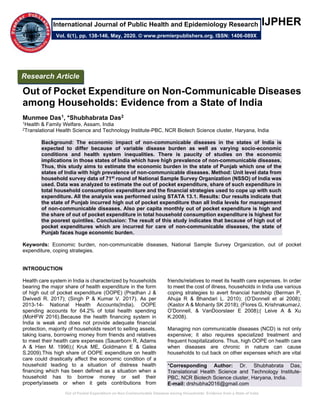 Out of Pocket Expenditure on Non-Communicable Diseases among Households: Evidence from a State of India
IJPHER
Out of Pocket Expenditure on Non-Communicable Diseases
among Households: Evidence from a State of India
Munmee Das1, *Shubhabrata Das2
1Health & Family Welfare, Assam, India
2Translational Health Science and Technology Institute-PBC, NCR Biotech Science cluster, Haryana, India
Background: The economic impact of non-communicable diseases in the states of India is
expected to differ because of variable disease burden as well as varying socio-economic
conditions and health system inequalities. There is paucity of studies on the economic
implications in those states of India which have high prevalence of non-communicable diseases.
Thus, this study aims to estimate the economic burden in the state of Punjab which one of the
states of India with high prevalence of non-communicable diseases. Method: Unit level data from
household survey data of 71st
round of National Sample Survey Organization (NSSO) of India was
used. Data was analyzed to estimate the out of pocket expenditure, share of such expenditure in
total household consumption expenditure and the financial strategies used to cope up with such
expenditure. All the analysis was performed using STATA 13.1. Results: Our results indicate that
the state of Punjab incurred high out of pocket expenditure than all India levels for management
of non-communicable diseases. Also per capita monthly out of pocket expenditure is high and
the share of out of pocket expenditure in total household consumption expenditure is highest for
the poorest quintiles. Conclusion: The result of this study indicates that because of high out of
pocket expenditures which are incurred for care of non-communicable diseases, the state of
Punjab faces huge economic burden.
Keywords: Economic burden, non-communicable diseases, National Sample Survey Organization, out of pocket
expenditure, coping strategies.
INTRODUCTION
Health care system in India is characterized by households
bearing the major share of health expenditure in the form
of high out of pocket expenditure (OOPE) (Pradhan J &
Dwivedi R. 2017); (Singh P & Kumar V. 2017). As per
2013-14- National Health Accounts(India), OOPE
spending accounts for 64.2% of total health spending
(MoHFW 2016).Because the health financing system in
India is weak and does not provide adequate financial
protection, majority of households resort to selling assets,
taking loans, borrowing money from friends and relatives
to meet their health care expenses (Sauerborn R, Adams
A & Hien M. 1996);( Kruk ME, Goldmann E & Galea
S.2009).This high share of OOPE expenditure on health
care could drastically affect the economic condition of a
household leading to a situation of distress health
financing which has been defined as a situation when a
household has to borrow money or sell their
property/assets or when it gets contributions from
friends/relatives to meet its health care expenses. In order
to meet the cost of illness, households in India use various
coping strategies to avert financial hardship (Berman P,
Ahuja R & Bhandari L. 2010); (O’Donnell et al 2008);
(Kastor A & Mohanty SK 2018); (Flores G, KrishnakumarJ,
O’Donnell, & VanDoorslaer E 2008);( Leive A & Xu
K.2008).
Managing non communicable diseases (NCD) is not only
expensive; it also requires specialized treatment and
frequent hospitalizations. Thus, high OOPE on health care
when diseases are chronic in nature can cause
households to cut back on other expenses which are vital
*Corresponding Author: Dr. Shubhabrata Das,
Translational Health Science and Technology Institute-
PBC, NCR Biotech Science cluster, Haryana, India.
E-mail: drshubha2016@gmail.com
Research Article
Vol. 6(1), pp. 138-146, May, 2020. © www.premierpublishers.org. ISSN: 1406-089X
International Journal of Public Health and Epidemiology Research
 