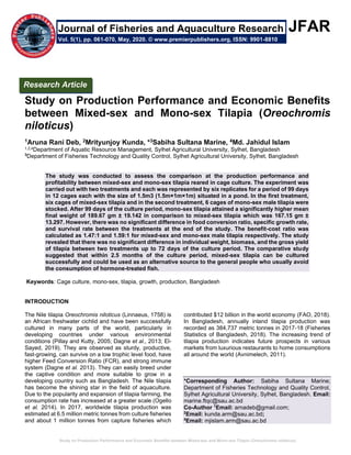 Study on Production Performance and Economic Benefits between Mixed-sex and Mono-sex Tilapia (Oreochromis niloticus)
JFAR
Study on Production Performance and Economic Benefits
between Mixed-sex and Mono-sex Tilapia (Oreochromis
niloticus)
1Aruna Rani Deb, 2Mrityunjoy Kunda, *3Sabiha Sultana Marine, 4Md. Jahidul Islam
1,2,4Department of Aquatic Resource Management, Sylhet Agricultural University, Sylhet, Bangladesh
3
Department of Fisheries Technology and Quality Control, Sylhet Agricultural University, Sylhet, Bangladesh
The study was conducted to assess the comparison at the production performance and
profitability between mixed-sex and mono-sex tilapia reared in cage culture. The experiment was
carried out with two treatments and each was represented by six replicates for a period of 99 days
in 12 cages each with the size of 1.5m3 (1.5m×1m×1m) situated in a pond. In the first treatment,
six cages of mixed-sex tilapia and in the second treatment, 6 cages of mono-sex male tilapia were
stocked. After 99 days of the culture period, mono-sex tilapia attained a significantly higher mean
final weight of 189.67 gm ± 19.142 in comparison to mixed-sex tilapia which was 167.15 gm ±
13.297. However, there was no significant difference in food conversion ratio, specific growth rate,
and survival rate between the treatments at the end of the study. The benefit-cost ratio was
calculated as 1.47:1 and 1.59:1 for mixed-sex and mono-sex male tilapia respectively. The study
revealed that there was no significant difference in individual weight, biomass, and the gross yield
of tilapia between two treatments up to 72 days of the culture period. The comparative study
suggested that within 2.5 months of the culture period, mixed-sex tilapia can be cultured
successfully and could be used as an alternative source to the general people who usually avoid
the consumption of hormone-treated fish.
Keywords: Cage culture, mono-sex, tilapia, growth, production, Bangladesh
INTRODUCTION
The Nile tilapia Oreochromis niloticus (Linnaeus, 1758) is
an African freshwater cichlid and have been successfully
cultured in many parts of the world, particularly in
developing countries under various environmental
conditions (Pillay and Kutty, 2005; Dagne et al., 2013; El-
Sayed, 2019). They are observed as sturdy, productive,
fast-growing, can survive on a low trophic level food, have
higher Feed Conversion Ratio (FCR), and strong immune
system (Dagne et al. 2013). They can easily breed under
the captive condition and more suitable to grow in a
developing country such as Bangladesh. The Nile tilapia
has become the shining star in the field of aquaculture.
Due to the popularity and expansion of tilapia farming, the
consumption rate has increased at a greater scale (Ogello
et al. 2014). In 2017, worldwide tilapia production was
estimated at 6.5 million metric tonnes from culture fisheries
and about 1 million tonnes from capture fisheries which
contributed $12 billion in the world economy (FAO, 2018).
In Bangladesh, annually inland tilapia production was
recorded as 384,737 metric tonnes in 2017-18 (Fisheries
Statistics of Bangladesh, 2018). The increasing trend of
tilapia production indicates future prospects in various
markets from luxurious restaurants to home consumptions
all around the world (Avnimelech, 2011).
*Corresponding Author: Sabiha Sultana Marine;
Department of Fisheries Technology and Quality Control,
Sylhet Agricultural University, Sylhet, Bangladesh. Email:
marine.ftqc@sau.ac.bd
Co-Author 1
Email: arnadeb@gmail.com;
2
Email: kunda.arm@sau.ac.bd;
4
Email: mjislam.arm@sau.ac.bd
Research Article
Vol. 5(1), pp. 061-070, May, 2020. © www.premierpublishers.org, ISSN: 9901-8810
Journal of Fisheries and Aquaculture Research
 