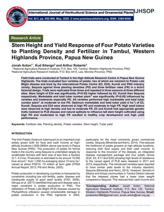Stem Height and Yield Response of Four Potato Varieties to Planting Density and Fertilizer in Tambul, Western Highlands Province, Papua New Guinea
Stem Height and Yield Response of Four Potato Varieties
to Planting Density and Fertilizer in Tambul, Western
Highlands Province, Papua New Guinea
Jonah Anton1*, Kud Sitango2 and Arthur Roberts3
1,2National Agriculture Research Institute, P.O. Box 120, Tambul, Western Highlands Province, PNG
3National Agriculture Research Institute, P.O. Box 4415, Lae, Morobe Province, PNG
Field trials were conducted at Tambul in the High Altitude Research Centre in Papua New Guinea
Highlands. The trials evaluated four varieties of potato, two of which are resistant to Potato Late
Blight disease and bred by the International Potato Centre (E2, E24), Kumdi and PNG industry
variety, Sequoia against three planting densities (PD) and three fertilizer rates (FR) in a 4x3x3
factorial design. Trials were replicated three times and repeated in three seasons at three different
sites. Stem height of E24 was significantly (P<0.05) higher followed by E2, Kumdi then Sequoia
respectively. Marketable and total tuber number plant-1
was significantly (P<0.05) influenced by
varieties and treatments especially PD. All varieties performed high marketable and total tuber
number plant-1
at moderate to low PD. Optimum marketable and total tuber yield (t ha-1
) of E2,
Kumdi, Sequoia and E24 were observed at high PD and moderate to high FR. High seed tubers
were observed at high density and low to moderate FR. E2 and Kumdi had appropriate genetic
traits resistant to PLB disease and natural aptitude to influence tall stem height cultivated using
high PD and moderated to high FR resulted in healthy crop development and high yield
performance.
Keywords: Fertilizer rate, Planting density, Potato varieties, Stem height, Tuber yield
INTRODUCTION
The Irish Potato (Solanum tuberosum) is an important crop
widely grown both for food and cash income at high-
altitude locations (1600-2800m above sea level) in Papua
New Guinea (PNG). The production of potato for formal
trade in the country using Sequoia is undertaken largely by
smallholder farmers with farm size of less than a hectare
(0.1- 0.3 ha). Production is estimated to be around 15,000
tons annum-1 from 1,000 ha averaging about 15 tons ha-1
valued at about PGK10 -15 million at farm gate (FPDA
Annual Report, 2013; Pitt and Wicks, 2003).
Potato production in developing countries is hampered by
constraints including low soil fertility, pests, disease and
inadequate supply of good seed quality (FAO, 2009).
Okrupa et al. (2017) identified that pest and disease was a
major constraint in potato production in PNG. The
infestation of Potato Late Blight (PLB) disease caused by
Phytophthora infestans caused considerable damage to
potato production in the PNG highlands in 2003,
particularly for the most commonly grown commercial
variety, Sequoia (Minemba and Kerru, 2014). This reduced
the livelihood of potato growers at high altitude locations,
reducing both food supply and their cash income. In
response to the incursion of the disease, an integrated
disease management package and four potato clones
(E24, E2, E11 and E20) showing high levels of resistance
to the causal agent of PLB were released in 2011 and
2013, respectively. The introduced varieties were reported
to have similar yield levels to the industry standard,
Sequoia (Minemba and Kerru, 2014). However, farmers in
Alkena and Kiripia communities in Tambul District claimed
that the released clones had a lower tuber weight
compared to Sequoia. This reduced their cash income and
*Corresponding Author: Jonah Anton, National
Agriculture Research Institute, P.O. Box 120, Tambul,
Western Highlands Province, Papua New Guinea. Email:
jonahanton986@gmail.com, jonah.anton@nari.org.pg
Research Article
Vol. 6(1), pp. 092-098, May, 2020. © www.premierpublishers.org, ISSN: 3369-9526
International Journal of Horticultural Science and Ornamental Plants
 