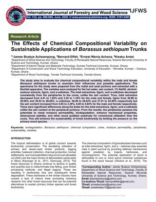 The Effects of Chemical Compositional Variability on Sustainable Applications of Borassus aethiopum Trunks
The Effects of Chemical Compositional Variability on
Sustainable Applications of Borassus aethiopum Trunks
1*James Boakye Acheampong, 2Bernard Effah, 3Ernest Wenia Achana, 4Kwaku Antwi
1Department of Wood Science and Technology, Faculty of Renewable Natural Resources, Kwame Nkrumah University of
Science and Technology, Kumasi, Ghana
2Department of Interior Design and Materials Technology, Kumasi Technical University, Kumasi, Ghana
3Department of Construction and Wood Technology Education, University of Education - Winneba, Kumasi – Campus,
Kumasi, Ghana
4Department of Wood Technology, Tamale Technical University, Tamale-Ghana
The study aims to evaluate the chemical compositional variability within the male and female
Borassus aethiopum trunks to ascertain their influences and possible applications. The
specimens for the study were prepared from the radial and axial portions and extracted with a
Soxhlet apparatus. The varieties were analyzed for the hot water, ash content, 1% NaOH, alcohol-
acetone extracts, lignin, and α-cellulose. The total extractives, lignin, and α-cellulose decreased
consistently from the peripheries to the cores, unlike the ash content. Thus, total extractive
decreased from 4.41 to 1.83% and 3.25 to 1.18% for the male and female, lignin from 36.88 to
29.06% and 39.53 to 28.60%, α–cellulose: 40.09 to 28.02% and 37.01 to 24.40% respectively but
the ash content increased from 0.65 to 3.39%, 0.85 to 5.64% for the male and female respectively.
There were significant differences along the boles for the total extractives, lignin, and α-cellulose
unlike the ash content at the peripheral portions. From the results, the peripheries possess the
potentials to resist moisture permeability, biodegradation, enhance mechanical properties,
dimensional stability, and other wood qualities positively for commercial utilization than the
cores. This will enhance the sustainability of forest biodiversity by limiting the pressure on the
primary wood species.
Keywords: biodegradation, Borassus aethiopum, chemical composition, cores, moisture permeability, peripheries,
sustainability, varieties
INTRODUCTION
The tropical deforestation is of global concern towards
biodiversity conservation. The escalating utilization of
primary and lesser-used timber products, logging
activities, fuelwood collection, charcoal production, human
settlements, and overexploitation beyond annual allowable
cut (AAC) are the major drivers of deforestation particularly
in Africa (Kissinger et al., 2011, Damnyag, 2012). The
forest resources in Ghana continue to decline in quality
and quantity due to indiscriminate tree felling, poor timber
processing methods, and illegal logging. These are
resulting in biodiversity loss and subsequent forest
degradation. These distresses in the timber industry have
caused a lack of mature trees prompting renewing
research into other forest resources that can be potential
alternatives to sustain primary timber species and forest
biodiversity.
The chemical composition of lignocelluloses biomass such
as total extractives, lignin, and α - cellulose play essential
roles in plant survival by providing defense mechanisms
against predation by insects, herbivores, and
microorganisms. The potential application of wood is
attributable to one or more active chemical substances
found in the wood tissues (Oliveira et al., 2016). The
*Corresponding Author: James Boakye Acheampong,
Department of Wood Science and Technology, Faculty of
Renewable Natural Resources, Kwame Nkrumah
University of Science and Technology, Kumasi, Ghana.
Email: jbacheampong@yahoo.com
Co-Authors 2
Email: bernardeffah@gmail.com,
3
Email: ernestachana@yahoo.com
4
Email: antwikwaku10@gmail.com
Research Article
Vol. 7(2), pp. 080-088, June, 2020. © www.premierpublishers.org. ISSN: 2167-0465
International Journal of Forestry and Wood Science
 