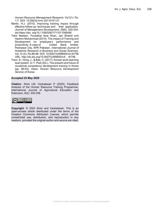 Feedback Analysis of the Human Resource Training Programme
Int. J. Agric. Educ. Ext. 338
Human Resource Management Research. Vol I(1). Pp.
1-7. DOI: 10.5923/j.hrmr.20110101.01
Martin, H.J. (2010). Improving training impact through
effective follow-up: techniques and their application.
Journal of Management Development, 29(6), 520-534.
doi:https://doi. org/10.1108/02621711011046495
Tahir Neelam, Yousafzai Israr Khan, Jan Shahid and
Hashim Muhammad (2014). The impact of Training and
Development on employee’s performance and
productivity: A case of United Bank limited,
Peshawar City, KPK Pakistan. International Journal of
Academic Research in Business and Social Sciences.
Vol. IV (4). Pp.86-98. DOI: 10.6007/IJARBSS/v4-i4/756
URL: http://dx.doi.org/10.6007/IJARBSS/v4- i4/756
Yoon, S., Hong, J., & Bae, C. (2017). Korean work-learning
dual system. In Y. Park (Ed.), The present and future of
vocational competency development training in Korea
(pp. 68-93). Ulsan: Human Resource Development
Service of Korea.
Accepted 25 May 2020
Citation: Ahire LM, Venkatesan P (2020). Feedback
Analysis of the Human Resource Training Programme.
International Journal of Agricultural Education and
Extension, 6(2): 330-338.
Copyright: © 2020 Ahire and Venkatesan. This is an
open-access article distributed under the terms of the
Creative Commons Attribution License, which permits
unrestricted use, distribution, and reproduction in any
medium, provided the original author and source are cited.
 