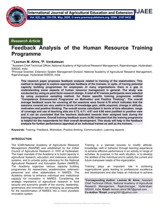 Feedback Analysis of the Human Resource Training Programme
Feedback Analysis of the Human Resource Training
Programme
1*Laxman M. Ahire, 2P. Venkatesan
1Assistant Chief Technical Officer, National Academy of Agricultural Research Management, Rajendranagar, Hyderabad-
500030, India
2Principal Scientist, Extension System Management Division, National Academy of Agricultural Research Management,
Rajendranagar, Hyderabad-500030, India
This research paper proposes feedback analysis related to training of the stakeholders. This
method is designed to explore appropriate feedback of the trainees. In spite, of having potential
capacity building programmes for employees of many organizations there is a gap in
understanding some aspects of human resource management in general. The study was
conducted by using ex-post facto research design. A total of 67 trainee participants were selected
by using purposive sampling method, for theme specific training programme entitled
“Competence Enhancement Programme on Motivation and Positive Thinking”. The overall
average feedback score for covering all the sessions were found 4.70 which indicates that the
sessions covered are very useful in terms of knowledge gain, skills acquired, change in attitude,
motivation and positive thinking. The overall scores calculated in terms of time allocation, range
of coverage and use of teaching aids are 4.73, 4.71, 4.67 and 4.68 were justified in positive view
and it can be concluded that the teachers dedicated towards their assigned task during the
training programme. Overall training feedback score (4.66) indicated that the training programme
is helpful for the respondents for their overall development. This study will help in the feedback
analysis for further performance appraisal of an individual trainee as well as the trainers.
Keywords: Training, Feedback, Motivation, Positive thinking, Communication, Learning aspects
INTRODUCTION
The ICAR-National Academy of Agricultural Research
Management (NAARM) was established by the Indian
Council of Agricultural Research in 1976 at Hyderabad.
The major mandate of the Academy is to build capacity in
agricultural research, education and extension education
systems, and to provide policy advocacy for the National
Agricultural Research and Education System (NARES).
The Academy organizes various capacity building
programmes for researchers, academicians, extension
personnel and other stakeholders in NARES. The
Academy strives to enhance individual and institutional
capacity for innovation in NARES. Considering the
strategic importance of agricultural research in food
security and economic growth of the country, leadership,
governance and innovation are emerging as prerequisite
for the transformation of NARES into a more pluralistic
innovation system.
Training is a planned process to modify attitude,
knowledge, skill or behavior through learning experience
to achieve effective performance in an activity or range of
activities. Its purpose, in the work situation, is to develop
the abilities of the individual and to satisfy the current and
future manpower needs of the organization.
Training plays an important role in achieving
organizational goals leading to professional excellence
and development and also helps an individual to achieve
*Corresponding Author: Laxman M. Ahire; Assistant
Chief Technical Officer, National Academy of Agricultural
Research Management, Rajendranagar, Hyderabad-
500030, India. Email: laxman.ahire1967@gmail.com
Co-Author 2
Email: pvengi2001@yahoo.com
Research Article
Vol. 6(2), pp. 330-338, May, 2020. © www.premierpublishers.org. ISSN: 2167-0432
International Journal of Agricultural Education and Extension
 