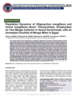 Population Dynamics of Oligonychus mangiferus and Aceria mangiferae (Acari: Tetranychidae, Eriophyidae) on Two Mango Cultivars in Assiut Governorate,
with an Annotated Checklist of Mango Mites in Egypt
Population Dynamics of Oligonychus mangiferus and
Aceria mangiferae (Acari: Tetranychidae, Eriophyidae)
on Two Mango Cultivars in Assiut Governorate, with an
Annotated Checklist of Mango Mites in Egypt
Fatma A. MAREI1, Mohamed W. NEGM2, Mohamed A. NASSER3 and Sayed A. ERAKY*4
1,2,3,4Department of Plant Protection, Faculty of Agriculture, Assiut University, Assiut, Egypt
The mango spider mite, Oligonychus mangiferus (Rahman and Sapra) (Tetranychidae) and the
mango bud mite, Aceria mangiferae Sayed (Eriophyidae) are serious pests of mango orchards in
Egypt. The population dynamics of both species were studied on two mango cultivars (Zebda and
Taimoor) under the natural climatic conditions of Assiut Governorate. Also, an annotated list was
provided for the mite fauna inhabiting mango orchards during the present study and in previous
Egyptian literature. The results showed that the population dynamics of both mite pests were
affected by the ambient climatic conditions (temperature and relative humidity) and mango
cultivar. The peak population of O. mangiferus was reported in October-November on leaves of
both cultivars, while A. mangiferae was found regularly at almost all examined buds throughout
the year. The checklist reported on 67 species belonging to 30 families and 52 genera. The
predatory mites, Eucheyletia sp., Lepidocheyla gracilis Volgin (Cheyletidae) and Hemisarcoptes
coccophagus Meyer (Hemisarcoptidae) were recorded for the first time in Egypt. Interestingly, the
family Phytoseiidae represented the largest diversity of mites reported herein, with 10 species
records. We anticipate that the results reported in the current study may encourage the
establishment of control programs for these pests using phytoseiid mites.
Keywords: Acari; phytophagous; pest; mites; diversity; taxonomy; Trombidiformes; Eriophyoidea
INTRODUCTION
Mango, Mangifera indica L. (Anacardiaceae) is one of the
most popular and desirable fruits in Egypt (Elsheshetawy
et al., 2016). However, mango orchards are vulnerably
attacked by several insect and mite pests (Reddy et al.,
2018). The mango spider mite (MSM), Oligonychus
mangiferus (Rahman and Sapra) (Trombidiformes:
Tetranychidae) and the mango bud mite (MBM), Aceria
mangiferae Sayed (Trombidiformes: Eriophyidae) are
considered serious pests of mango orchards in Egypt
(Jeppson et al., 1975). The MSM mostly feeds on the
upper surface of mango leaves causing leaf wilting and
finally leaf drop prematurely. It also attacks cotton,
Gossypium herbaceum L.; pomegranate, Punica
granatum L.; loquat, Eriobotrya japonica (Thunb.) Lindl.;
peach, Prunus persica (L.) Batsch; grapes, Vitis vinifera L.;
and roses, Rosa sp. (Migeon and Dorkeld, 2019). Several
works have been conducted to study the bio-ecological
features of the MSM (Zaher and Osman, 1970; Zaher and
Shehata, 1972; Rai et al., 1988; Abou-Awad et al., 2012;
Lin, 2013; Abu-shosha et al., 2017; Hussian et al., 2018a).
*Corresponding Author: Sayed A. ERAKY, Department
of Plant Protection, Faculty of Agriculture, Assiut
University, Assiut, Egypt.
Email: sayedaeraky@yahoo.com
ORCID: https://orcid.org/0000-0002-3032-6680
Co-Authors
1
Email: fatmaahmedomar94@yahoo.com
2
Email: waleednegm@yahoo.com
3
Email: mknasser53@yahoo.com
Research Article
Vol. 6(1), pp. 149-155, May, 2020. © www.premierpublishers.org. ISSN: 2326-7262
International Journal of Entomology and Nematology
 