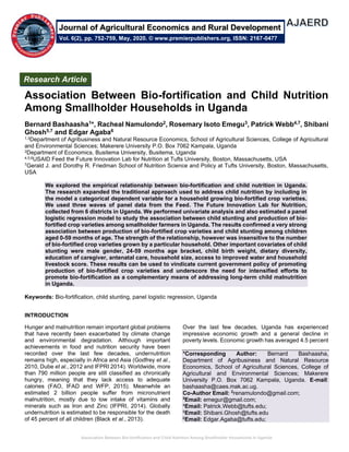 Association Between Bio-fortification and Child Nutrition Among Smallholder Households in Uganda
Association Between Bio-fortification and Child Nutrition
Among Smallholder Households in Uganda
Bernard Bashaasha1*, Racheal Namulondo2, Rosemary Isoto Emegu3, Patrick Webb4,7, Shibani
Ghosh5,7 and Edgar Agaba6
1,3Department of Agribusiness and Natural Resource Economics, School of Agricultural Sciences, College of Agricultural
and Environmental Sciences; Makerere University P.O. Box 7062 Kampala, Uganda
2Department of Economics, Busitema University, Busitema, Uganda
4,5,6USAID Feed the Future Innovation Lab for Nutrition at Tufts University, Boston, Massachusetts, USA
7Gerald J. and Dorothy R. Friedman School of Nutrition Science and Policy at Tufts University, Boston, Massachusetts,
USA
We explored the empirical relationship between bio-fortification and child nutrition in Uganda.
The research expanded the traditional approach used to address child nutrition by including in
the model a categorical dependent variable for a household growing bio-fortified crop varieties.
We used three waves of panel data from the Feed. The Future Innovation Lab for Nutrition,
collected from 6 districts in Uganda. We performed univariate analysis and also estimated a panel
logistic regression model to study the association between child stunting and production of bio-
fortified crop varieties among smallholder farmers in Uganda. The results confirmed a very strong
association between production of bio-fortified crop varieties and child stunting among children
aged 0-59 months of age. The strength of the relationship, however was insensitive to the number
of bio-fortified crop varieties grown by a particular household. Other important covariates of child
stunting were male gender, 24-59 months age bracket, child birth weight, dietary diversity,
education of caregiver, antenatal care, household size, access to improved water and household
livestock score. These results can be used to vindicate current government policy of promoting
production of bio-fortified crop varieties and underscore the need for intensified efforts to
promote bio-fortification as a complementary means of addressing long-term child malnutrition
in Uganda.
Keywords: Bio-fortification, child stunting, panel logistic regression, Uganda
INTRODUCTION
Hunger and malnutrition remain important global problems
that have recently been exacerbated by climate change
and environmental degradation. Although important
achievements in food and nutrition security have been
recorded over the last few decades, undernutrition
remains high, especially in Africa and Asia (Godfrey et al.,
2010, Dube et al., 2012 and IFPRI 2014). Worldwide, more
than 790 million people are still classified as chronically
hungry, meaning that they lack access to adequate
calories (FAO, IFAD and WFP, 2015). Meanwhile an
estimated 2 billion people suffer from micronutrient
malnutrition, mostly due to low intake of vitamins and
minerals such as Iron and Zinc (IFPRI, 2014). Globally
undernutrition is estimated to be responsible for the death
of 45 percent of all children (Black et al., 2013).
Over the last few decades, Uganda has experienced
impressive economic growth and a general decline in
poverty levels. Economic growth has averaged 4.5 percent
*Corresponding Author: Bernard Bashaasha,
Department of Agribusiness and Natural Resource
Economics, School of Agricultural Sciences, College of
Agricultural and Environmental Sciences; Makerere
University P.O. Box 7062 Kampala, Uganda. E-mail:
bashaasha@caes.mak.ac.ug.
Co-Author Email: 2
renamulondo@gmail.com;
3
Email: emegur@gmail.com;
4Email: Patrick.Webb@tufts.edu;
5Email: Shibani.Ghosh@tufts.edu
6Email: Edgar.Agaba@tufts.edu;
Research Article
Vol. 6(2), pp. 752-759, May, 2020. © www.premierpublishers.org, ISSN: 2167-0477
Journal of Agricultural Economics and Rural Development
 