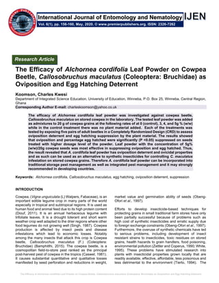 The Efficacy of Alchornea cordifolia Leaf Powder on Cowpea Beetle, Callosobruchus maculatus (Coleoptera: Bruchidae) as Oviposition and Egg Hatching Deterrent
The Efficacy of Alchornea cordifolia Leaf Powder on Cowpea
Beetle, Callosobruchus maculatus (Coleoptera: Bruchidae) as
Oviposition and Egg Hatching Deterrent
Koomson, Charles Kwesi
Department of Integrated Science Education, University of Education, Winneba, P.O. Box 25, Winneba, Central Region,
Ghana
Corresponding Author E-mail: charleskoomson@yahoo.co.uk
The efficacy of Alchornea cordifolia leaf powder was investigated against cowpea beetle,
Callosobruchus maculatus on stored cowpea in the laboratory. The tested leaf powder was added
as admixtures to 20 g of cowpea grains at the following rates of at 0 (control), 3, 4, and 5g % (w/w)
while in the control treatment there was no plant material added. Each of the treatments was
tested by exposing five pairs of adult beetles in a Completely Randomized Design (CRD) to assess
oviposition deterrent and egg hatching suppression by the plant material. The results showed
that oviposition and percentage egg hatched were significantly (P <0.05) suppressed on seeds
treated with higher dosage level of the powder. Leaf powder with the concentration of 5g%
(w/w)/20g cowpea seeds was most effective in suppressing oviposition and egg hatched. Thus,
the result revealed that A. cordifolia leaf powder has oviposition deterrent and ovicidal properties
and as such can be used as an alternative to synthetic insecticides for controlling C. maculatus
infestation on stored cowpea grains. Therefore A. cordifolia leaf powder can be incorporated into
traditional storage pest management as well as integrated pest management and it may strongly
recommended in developing countries.
Keywords: Alchornea cordifolia, Callosobruchus maculatus, egg hatching, oviposition deterrent, suppression
INTRODUCTION
Cowpea, (Vigna unguiculata (L) Walpers, Fabaceae), is an
important edible legume crop in many parts of the world
especially in tropical and subtropical regions. It is used as
human food and animal feed due to its high protein content
(Diouf, 2011). It is an annual herbaceous legume with
trifoliate leaves. It is a drought tolerant and short warm
weather crop well adapted to the drier regions where other
food legumes do not growing well (Singh, 1987). Cowpea
production is affected by insect pests and disease
infestations which lead to economic losses. Notably
among the many insects that attack this crop is Cowpea
beetle, Callosobruchus maculatus (F.) (Coleoptera:
Bruchidae) (Bamphitlhi, 2015). The cowpea beetle, is a
cosmopolitan field-to-store pest ranked as the principal
post-harvest pest of cowpea in the tropics (Caswel, 1981).
It causes substantial quantitative and qualitative losses
manifested by seed perforation and reductions in weight,
market value and germination ability of seeds (Obeng-
Ofori et al., 1997).
Efforts to develop insecticide-based techniques for
protecting grains in small traditional farm stores have only
been partially successful because of problems such as
high cost of synthetic insecticides and erratic supply due
to foreign exchange constraints (Obeng-Ofori et al., 1997).
Furthermore, the overuse of synthetic chemicals have led
to serious problems, including development of insect
resistant strains to insecticides, toxic residues on stored
grains, health hazards to grain handlers, food poisoning,
environmental pollution (Zettler and Coperus, 1990; White,
1995). These problems have stimulated research into
plants with insecticidal properties grown locally that are
readily available, effective, affordable, less poisonous and
less detrimental to the environment (Tierto, 1994). The
Research Article
Vol. 6(1), pp. 156-160, May, 2020. © www.premierpublishers.org. ISSN: 2326-7262
International Journal of Entomology and Nematology
 