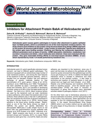 Inhibitors for Attachment Protein BabA of Helicobacter pylori
Inhibitors for Attachment Protein BabA of Helicobacter pylori
Zahra M. Al-Khafaji*1, Aaisha B. Mahmood2, Marium B. Mahmood3
1Institute of Genetic Engineering and Biotechnology for Postgraduate Studies, University of Baghdad, Iraq.
2Ministry of Agriculture, Veterinary Directorate, Baghdad Veterinary Hospital, Al-Dora Hospital, Iraq.
3Financial Affairs Department, Computer Science, University of Baghdad
Helicobacter pylori causes gastric pathologies to human after attachment to gastric epithelial
layer via BabA protein, which is considered as one of the most important virulence factors. The
study aimed to find inhibitors to this protein using structure-based drug design (SBDD) approach
on the protein 3D structure (pdb ID 4zh0) . Large number of molecules / ligands were obtained as
the protein gets many binding pockets. Checking and filtering the compounds depending on
different parameters such as types of toxicity , ADME (absorption, distribution, metabolism, and
excretion ) characters and others , only 6 molecules were obtained , these were redocked with the
protein , they gave reasonable binding affinity at root-mean-square deviation (RMSD) of zero
which represented by mode 1 of results performed by AutoDock vina.
Keywords: Helicobacter pylori, BabA, Antiadhesive compounds, SBDD, Iraq
INTRODUCTION
Helicobacter pylori (H. pylori) specifically colonizes human
stomach, can lead to different gastric pathologies. The
bacterium equipped with an extraordinary large number of
outer membrane proteins , and among the main features
of the bacterium is the high genome plasticity , which is
resulted from an elevated mutation rate and extensive
exchange of genetic materials leading to free
recombination of H. pylori genes ( Wang et al.( 2019);
Suerbaum et al.( 1998) Wang et al. 1999). The bacterium
has been classified as class I carcinogen (IARC,1994;
Ansari and Yamaoka, 2017). It is prevalent in developing
countries, where up to 80% of the mid-aged adults may be
infected De Falco et al. (2015). Many virulence factors
are used by the bacterium such as outer membrane
proteins (adhesins), which attach the bacterial cells to host
surfaces, these adhesins play a vital role in pathogenesis,
they can recognize the structures of glycans expressed in
the gastric mucosa Huang et al. (2016). Among these
adhesins is the blood group -binding antigen (BabA),
which is one of the Hop family (known as HopS or
OMP28), this protein can identify (MUC5AC) the
difucosylated ABO/Lewis b (LeB) antigen found on red
blood cells and gastrointestinal mucosa epithelial cells
(Huang et al. 2016; Kusters et al. 2006 ; Odenbreit et al.
2009) . BabA receptors also found on oral cavity and
stomach (Ansari and Yamaoka, 2017), it is nearly 78kDa
encoded by babA gene Kao et al.(2016). BabA and other
adhesins are important to the bacterium, since any H.
pylori cell that does not adhere to the epithelial cell/ layer
would be quickly removed from the epithelial layer and the
mucus gel (Huang et al. 2016). In addition the BabA-LeB
interaction which is resulted in adherence and initial
colonization to the stomach surface , it also helps in
anchoring and insertion of bacterial factors in host cell
cytosol such as CagA and VacA (Kusters et al. 2006 ;
Waskito et al. 2018; Sweeney and Guillemin, 2016).This
leads to signaling process , since the injected type IV
secretion system (TFSS) will result in induction of
transcription of genes that enhance many associated
activities related to pathogeny Ishijima et al.( 2011).
On the other hand, due to tremendous advances in 3D
structure estimation of proteins, and the rapid growing field
in the in-silico drug discovery, these approaches can be
exploited to find out inhibitors/drugs for many virulence
factors. In this aspect Structure-Based Drug Design
(SBDD) which is an in-silico method can be used during
the early stages of drug discovery or design Garyfallia et
al. (2018).
*Corresponding Author: Zahra M. Al-Khafaji,
Department of Institute of Genetic Engineering and
Biotechnology for Postgraduate Studies, University of
Baghdad, Iraq. E-mail: zahranasserk@gmail.com
Research Article
Vol. 5(1), pp. 146-154, May, 2020. © www.premierpublishers.org. ISSN: 0379-9160
World Journal of Microbiology
 