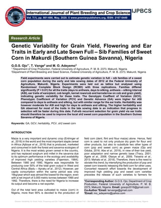Genetic Variability for Grain Yield, Flowering and Ear Traits in Early and Late Sown Full – Sib Families of Sweet Corn in Makurdi (Southern Guinea Savanna), Nigeria
Genetic Variability for Grain Yield, Flowering and Ear
Traits in Early and Late Sown Full – Sib Families of Sweet
Corn in Makurdi (Southern Guinea Savanna), Nigeria
G.O.S. Ojo1*, T. Vange2 and M. O. Adeyemo3
1,3Department of Crop Production, Federal University of Agriculture, P. M. B. 2373, Makurdi, Nigeria
2Department of Plant Breeding and Seed Science, Federal University of Agriculture, P. M. B. 2373, Makurdi, Nigeria
Field experiments were carried out to estimate genetic variation in full – sib families of a sweet
corn population during the early and late sowing dates of 2012 at the Federal University of
Agriculture, Makurdi, Nigeria. Experiments were laid out as lattice but analysed using
Randomised Complete Block Design (RCBD) with three replications. Families differed
significantly (P < 0.01) for all the traits (days to anthesis, days to silking, anthesis – silking interval
(ASI), ear traits of ears/plant, cob length, kernel rows/cob and kernels/row on cob and grain yield),
indicating genetic variability for these traits. The Genotypic Coeffient of Variation (GCV),
Phenotypic Coefficient of Variation (PCV) and Genetic Advance (GA) were higher for ASI
compared to days to anthesis and silking, but with similar range for the ear traits. Heritability was
however moderate for ASI and high for days to anthesis and silking. The higher heritability and
GA observed for most of the traits in the late sowing date is an indication that progress in
selection will be faster during this date. Full-sib recurrent selection for grain yield via ear traits
should therefore be used to improve the local sh2 sweet corn population in the Southern Guinea
Savanna of Nigeria.
Keywords: GA, GCV, heritability, PCV, sh2 sweet corn
INTRODUCTION
Maize is a very important and dynamic crop (Entringer et
al., 2016) in the world and the most important staple cereal
in Africa (Ajiboye et al., 2018) that is produced, marketed
and consumed in both the forest and savanna ecologies of
Nigeria. It is the most widely grown cereal in the country,
and has replaced sorghum and millet in the savanna due
to its optimum performance in the ecology and availability
of improved high yielding varieties (Fajemisin, 1984).
Between 1980 and 1990, Nigeria was responsible for
producing over 50% of the total grain output in West and
Central Africa (Badu – Apraku et al., 2012). However, per
capita consumption within the same period was only
16kg/year which was almost the lowest for the region, even
with a net import of 3,000 metric tonnes between 1990 and
1992. Therefore, there is the need for Nigeria to increase
its output and become a net exporter.
Out of the total land area cultivated to maize (corn) in
Nigeria, more than 90% is devoted to the production of
field corn (dent, flint and flour maize) alone. Hence, field
corn is used to not only produce dry grain for flour and
other products, but also to substitute two other types of
corn (pop and sweet corn) as green maize (Ojo and
Odoba, 2016; Abe et al., 2019), in view of their low yield,
poor adaptation and narrow genetic base (Tracy, 2001;
Agele et al., 2008; Olaoye et al., 2009; Teixeira et al.,
2013; Mahato et al., 2018). Therefore, there is the need to
obviate this trend, by intensifying the production of pop and
sweet corn towards releasing the field corn for other uses.
Concerted research effort towards the development of
improved high yielding pop and sweet corn varieties
precedes the release of such varieties to farmers for
*Corresponding Author: G.O.S. Ojo; Department of Crop
Production, Federal University of Agriculture, P. M. B.
2373, Makurdi, Nigeria. Email: gosojo2016@gmail.com
Co-Author 2
Email: tervange@gmail.com
3
Email: mo_adeyemo@yahoo.com
International Journal of Plant Breeding and Crop Science
Vol. 7(1), pp. 661-666, May, 2020. © www.premierpublishers.org, ISSN: 2167-0449
Research Article
 