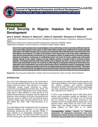 Food Security in Nigeria: Impetus for Growth and Development
Food Security in Nigeria: Impetus for Growth and
Development
Idris A. Ayinde1, Olutosin A. Otekunrin1*, Sakiru O. Akinbode2, Oluwaseun A. Otekunrin3
1Department of Agricultural Economics and Farm Management, Federal University of Agriculture, Abeokuta (FUNAAB),
Nigeria
2Department of Economics, Federal University of Agriculture, Abeokuta (FUNAAB), Nigeria
3Department of Statistics, Faculty of Science, University of Ibadan, Ibadan, Nigeria
One of the most important and crucial debates in the world today is how to provide sufficient food for
over seven billion people in the world. In 2019, 690 million people were suffering from hunger globally
while about 135 million people in 55 countries and territories were suffering from acute food insecurity
with Africa accounting for 73 million of this figure. Food insecurity is one of the major challenges of
most African governments occasioned by an increasing number of people living in extreme poverty,
high-level corruption, incidences of conflicts/terrorism, low level of human capital and unfavorable
climate change in the region. Nigeria has the highest number of people living in extreme poverty
globally. The Global Food Security Index (GFSI) rank of Nigeria has been on the increase since 2013
while it was ranked 94th among 113 countries in 2019. Nigeria is facing the challenge of food insecurity,
especially in the northeastern and north-central states where conflicts/insurgency, kidnapping, armed
banditry, cattle rustling and weather extremes are aggravating the food insecurity situation. This paper
therefore recommends that the Nigerian government should redouble efforts aimed at improving food
production and processing activities to ensure food security across the states and also boost exports.
Keywords: Food insecurity; Malnutrition; Hunger; Economic Development; Africa; Poverty; Social Protection
INTRODUCTION
One of the most challenging issues in the world today is
how to provide sufficient food to more than seven billion
people around the globe. Food security is a complex,
multifaceted concept usually influenced by culture,
environment and geographical location (EIU, 2018). The
Food and Agriculture Organisation of the United Nations
(FAO) gave a clear definition of “food security at five
different levels (individual, household, national, region and
global) as “when all people, at all times, have physical and
economic access to sufficient, safe and nutritious food to
meet their dietary needs and food preferences for active
and healthy life” (FAO, 1996; Perez-Escamilla et al.
2017a).
The United Nations (UN) in September 2015 at its General
Assembly adopted the resolution of the agenda for
sustainable development and the resolution birthed 17
goals referred to as Sustainable Development Goals
(SDGs) (UN, 2017a). The SDG Goal 2 (SDG 2) as one of
the food security goals, was set to address the importance
of food security and nutrition within the wider agenda, and
calls member States to “end hunger, achieve food security
and improve nutrition, and promote sustainable
agriculture” by 2030. The SDG 2 has five principal targets
and three implementing mechanisms (UN, 2017b; IITA,
2017; Otekunrin et al. 2019a, b).
In 2019, it was revealed that close to 690 million (8.9%
percent world population) people are estimated to be
undernourished globally. This (Table 1A & 1B) showed
that the number of hungry people continued to rise
steadily since 2014 and projected to increase to 841.4 (9.8
percent) million where Africa will have 51.5% (433.2
million) share, the highest number of undernourished
people globally by 2030 (FAO et al. 2020).
*Corresponding Author: Olutosin A. Otekunrin,
Department of Agricultural Economics and Farm
Management, Federal University of Agriculture, Abeokuta
(FUNAAB), Nigeria E-mail: otekunrinolutosin@yahoo.com
Review Article
Vol. 6(2), pp. 808-820, August, 2020. © www.premierpublishers.org, ISSN: 2167-0477
Journal of Agricultural Economics and Rural Development
 