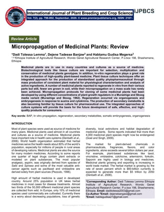 Micropropagation of Medicinal Plants: Review
Micropropagation of Medicinal Plants: Review
*Dadi Tolessa Lemma1, Dejene Tadesse Banjaw2 and Habtamu Gudisa Megersa3
1,2,3Ethiopia Institute of Agricultural Research, Wondo Genet Agricultural Research Center, P.o.box 198, Shashemene,
Ethiopia
Medicinal plants are in use in many countries and cultures as a source of medicine.
Biotechnological tools like tissue culture are important for selection, multiplication and
conservation of medicinal plants genotypes. In addition, in-vitro regeneration plays a great role
in the production of high-quality plant-based medicine. Plant tissue culture techniques offer an
integrated approach for the production of standardized quality phytopharmaceutical through
mass production of consistent plant material for physiological characterization and analysis of
active ingredients. A number of medicinal plants reported to regenerate in vitro from their various
parts but still, fewer are grown in soil, while their micropropagation on a mass scale has rarely
been achieved. Micropropagation protocols for cloning of some medicinal plants had been
developed by using different concentrations of plant growth regulators in a Murashige and Skoog
media variant (Murashige and Skoog, 1962). Regeneration occurred via organogenesis and
embryogenesis in response to auxins and cytokinins. The production of secondary metabolite is
also becoming familiar by tissue culture for pharmaceutical use. The integrated approaches of
culture systems will provide the basis for the future development of safe, effective, and high-
quality products for consumers.
Key words: BAP, In vitro propagation, regeneration, secondary metabolites, somatic embryogenesis, organogenesis
INTRODUCTION
Most of plant species were used as source of medicine for
many years. Medicinal plants used almost in all countries
and cultures as a source of medicine. Medicinal plants
have important role in health care systems (Denbath et al.,
2006). World health organization estimated that herbal
medicines serve the health needs about 80% of the world’s
population, especially for millions of people in rural areas
of developing nations. Medicinal plants are also the source
for many modern medicines. According to some reports
one quarter of legal drugs contain plant extracts or
modeled on plant substances. The most popular
analgesic, aspirin, was originally derived from species of
Salix and Spiraea and some of the most valuable anti-
cancer agents such as paclitaxel and vinblastine are
derived solely from plant sources (Pezzuto, 1996).
High amount of herbal medicine is used in developed
country. Around 25% population in UK takes herbal
medicines in most cases for disease treatments. Almost
two thirds of the 50,000 different medicinal plant species
are collected from wild. In Europe, only 10% of medicinal
species used commercially are cultivated. Currently there
is a worry about decreasing populations, loss of genetic
diversity, local extinctions and habitat degradation of
medicinal plants. Some reports indicated that more than
4,000 medicinal plant species might now be endangered
(Goel and Singh, 2009).
The market for plant-derived chemicals in
pharmaceuticals, fragrances, flavors, and color
ingredients, alone exceeds several billion dollars per year.
For example, plant-based substances like taxol,
vincristine, vinblastine, colchicine, artemisinin, forkolin,
Saponin are highly used in biology and medicines.
Medicinal plants growing and exporting is increasing in
world trade market. The herbal market is growing by the
rate of seven percent which is $60-billion currently is
expected to generate more than $5 trillion by 2050
(Denbath et al., 2006).
*Corresponding Author: Dadi Tolessa Lemma Ethiopia
Institute of Agricultural Research, Wondo Genet
Agricultural Research Center, P.o.box 198, Shashemene,
Ethiopia. Email: daditolessa2003@gmail.com
Co-Author 2
Email: dejenebangaw@gmail.com
3
Email: habtegudisa21@gmail.com
International Journal of Plant Breeding and Crop Science
Vol. 7(2), pp. 796-802, September, 2020. © www.premierpublishers.org, ISSN: 2167-
0449
Review Article
 