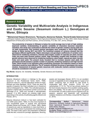 Genetic Variability and Multivariate Analysis in Indigenous and Exotic Sesame (Sesamum indicum L.) Genotypes at Werer, Ethiopia
Genetic Variability and Multivariate Analysis in Indigenous
and Exotic Sesame (Sesamum indicum L.) Genotypes at
Werer, Ethiopia
*1Mohammed Hassen Shammoro, 2Sentayehu Alamerew Kebede, 3Daniel Endale Gebremichael
1,3Ethiopian Institute of Agricultural Research, Werer Agricultural Research Center, P.O. Box: 2003, Addis Ababa, Ethiopia
2Department of Horticulture and Plant science, Jimma University, P.O. Box: 307, Jimma, Ethiopia
The productivity of sesame in Ethiopia is below the world average due to lack of high yielding
improved varieties. Understanding of genetic variability of characters becomes essential.
Therefore, this study was conducted to estimate the extent of genetic variation among yield and
19 yield components. One hundred sesame genotypes were evaluated in 10x10 triple lattice
design at Werer during 2017 and 2018. The combined analysis of variance showed that the
genotypes differed significantly. Higher phenotypic and genotypic coefficients of variation were
observed for shattering resistance, whereas plant height, number of capsules per plant, harvest
index and seed yield showed medium values. High heritability coupled with moderate to high
genetic advance were observed for shattering resistance, plant height, capsule per plant, harvest
index and seed yield. The present study revealed that to increase sesame seed yield, the
genotypes should possess a greater number of capsules, shattering resistance and high harvest
index, which known to be important yield contributing characters and selection based on these
characters would be most effective. The D2
analysis exhibited the group of genotypes into seven
clusters. Assessment of sesame genetic resources with molecular markers assisted breeding
should be considered in the future.
Key Words: Sesame, Oil, Variability, Heritability, Genetic Advance and Clustering
INTRODUCTION
Sesame (Sesamum indicum L.) belongs to the genus
Sesamum in the Pedaliaceae family (Ashri, 1998).
Sesamum indicum L. has two alternative centers of origin;
Ethiopia and India (Bedigian, 2015). There are about 36
species of sesame; the most cultivated one is Sesamum
indicum (Kobayashi et al., 1990). The cultivated species of
sesame is diploid with chromosome number of 2n=2x=26
(Morinaga et al., 1929) and normally a self-pollinated;
however, 2 to 48% natural out crossing might occur
depending on the activity of pollinating agents (Daniel and
Parzies, 2011).
Sesame (Sesamum indicum L.) has been cultivated for
over 3000 years (Ashri, 1994). It is the most important oil
crop successfully grown in tropical and sub-tropical
climates (Daniel and Parzies, 2011; Weiss, 1983). Seeds
of sesame are used as ingredients in many food items; a
major part of the product is processed into cooking oil and
meal. The seed is also used in the preparation of different
foods like wet, a source for porridge, appetizers, flavoring,
sweets and beverages (Daniel, 2017). It is an excellent
sources of vegetable oil and is designated as “queen of oil
seeds” containing high oil (44-58 %) with 83-90 %
unsaturated fatty acids, proteins (18-25 %) and
carbohydrate (11-13 %). The oil has primary demand in
the food industry because of its excellent cooking quality,
flavor and stability. The oil cake rich in calcium and good
for animal feed. It is also a good source of lignans such as
sesamin, sesamol and sesamolin with remarkable
oxidation resistance and thereby a long shelf life (Nupur et
al., 2010).
*Corresponding Author: Mohammed Hassen
Shammoro, Ethiopian Institute of Agricultural Research,
Werer Agricultural Research Center, P.O. Box: 2003,
Addis Ababa, Ethiopia.
E-mail: mohahaff1438@gmail.com
Co-Author 2
Email: sentayehu-alamerew@gmail.com
3
Email: denandal2000@gmail.com
Research Article
Vol. 7(2), pp. 814-823, September, 2020. © www.premierpublishers.org, ISSN: 2167-0449
International Journal of Plant Breeding and Crop Science
 