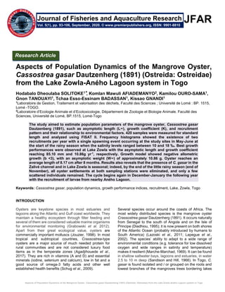 Aspects of Population Dynamics of the Mangrove Oyster, Cassostrea gasar Dautzenherg (1891) (Ostreida: Ostreidae) from the Lake Zowla-Aného Lagoon system in Togo
JFAR
Aspects of Population Dynamics of the Mangrove Oyster,
Cassostrea gasar Dautzenherg (1891) (Ostreida: Ostreidae)
from the Lake Zowla-Aného Lagoon system in Togo
Hodabalo Dheoulaba SOLITOKE1 ⃰, Komlan Mawuli AFIADEMANYO2, Kamilou OURO-SAMA1,
Gnon TANOUAYI1, Tchaa Esso-Essinam BADASSAN1, Kissao GNANDI1
1
Laboratoire de Gestion, Traitement et valorisation des déchets, Faculté des Sciences ; Université de Lomé : BP. 1515,
Lomé -TOGO.
2
Laboratoire d’Ecologie Animale et d’Ecotoxicologie, Département de Zoologie et Biologie Animale. Faculté des
Sciences, Université de Lomé, BP.1515, Lomé-Togo
The study aimed to estimate population parameters of the mangrove oyster, Cassostrea gasar
Dautzenberg (1891), such as asymptotic length (L∞), growth coefficient (K), and recruitment
pattern and their relationship to environmental factors. 420 samples were measured for standard
length and analyzed using FISAT II. Frequency histograms showed the existence of two
recruitments per year with a single spawning event occurring at the study sites in May-June at
the start of the rainy season when the salinity levels ranged between 10 and 18 ‰. Best growth
performances were observed at Lake Zowla with the asymptotic length and growth coefficient
reaching 85.10 mm and 10.86g yr-1
, respectively. Growth model showed negative allometric
growth (b <3), with an asymptotic weight (W∞) of approximately 10.86 g. Oyster reaches an
average length of 8.17 cm after 8 months. Results also reveals that the presence of C. gasar in the
Zalivé channel and in Lake Zowla is seasonal; indeed, by the end of the little rainy season (end of
November), all oyster settlements at both sampling stations were eliminated, and only a few
scattered individuals remained. The cycle begins again in December-January the following year
with the recruitment of larvae from nearby Aného Lagoon.
Keywords: Cassostrea gasar, population dynamics, growth performance indices, recruitment, Lake, Zowla, Togo
INTRODUCTION
Oysters are keystone species in most estuaries and
lagoons along the Atlantic and Gulf coast worldwide. They
maintain a healthy ecosystem through filter feeding and
several of them are considered valuable marine organisms
for environmental monitoring (Grabowski et al. 2012).
Apart from their great ecological value, oysters are
commercially important molluscs (Jouzier, 1998). In most
tropical and subtropical countries, Crassostrea-type
oysters are a major source of much needed protein for
rural communities and are not considered luxury food
items as in the temperate zones (Agadjihouede et al.,
2017). They are rich in vitamins (A and D) and essential
minerals (iodine, selenium and calcium), low in fat and a
good source of omega-3 fatty acids and other well
established health benefits (Schug et al., 2009).
Several species occur around the coasts of Africa. The
most widely distributed species is the mangrove oyster
Crassostrea gasar Dautzenherg (1891). It occurs naturally
from Senegal to the south of Angola and on the Isle of
Principe (Diadhiou, 1995); it is now present on both shores
of the Atlantic Ocean (probably introduced by humans to
South America) (Lazoski et al., 2011; Lapegue et al.,
2002). The species’ ability to adapt to a wide range of
environmental conditions (e.g. tolerance for low dissolved
oxygen and wide ranges in salinity and temperature)
makes it resilient (Marche-Marchad, 1969). It can be found
in shallow saltwater bays, lagoons and estuaries, in water
2.5 to 10 m deep (Sandison and Hill, 1966). In Togo, C.
gasar is found isolated and / or grouped on the roots and
lowest branches of the mangroves trees bordering lakes
Research Article
Vol. 5(1), pp. 93-106, September, 2020. © www.premierpublishers.org, ISSN: 9901-8810
Journal of Fisheries and Aquaculture Research
 