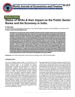 Status of NPAs & their Impact on the Public Sector Banks and the Economy in India.
Status of NPAs & their Impact on the Public Sector
Banks and the Economy in India.
K. Murugan
Assistant Professor, Department of Economics, Guru Nanak College, Velachery, Chennai-600042. Tamil Nadu, India
E-mail: murugan.kaliappani@gmail.com
The paper is to examine the status of NPAs and their impact of public sector banks and economy
in India. The secondary data were used for the study and simple percentage used. NPAs are
serious threat to the Indian Economy for the past two decades. The increasing mount amounts
of NPAs in banking sector are facing great difficulties in recent two decades. In India, the loans
providing to priority sector is main commitment of all public sector banks. Private sector banks
are providing loan their foremost portion to corporate sector. It is not only after the performance
of banking sector, but also affect the entire economic system in the country. The problems of
stressed assets/ NPAs are not a new concept to our banking system. The paper divides into five
sections. The first section deals with introductory nature and statement of the problem. The
second section is deals with literature review. The data base and methodology has been
presented in third section. The fourth section explores the impact of rising NPAs on public sector
banking performance. Finally, the summary and conclusion has been presented. PSBs should
develop the skills and practices towards credit and credit risk management. The government has
to introduce flexible compensation package and incentives to the managements of PSBs linked
to the performance so that it will improve profitability and reduce NPAs.
Keywords: Non-Performing Assets, Indian economy, Banking sector, RBI, Financial system
INTRODUCTION
The sound financial system plays a crucial role in the
growth and development of any economy like India. A
healthy banking sector is an essential for greater
achievement in growth and development. In India, the
relationships between banking sector and economic
growth have transforming tremendously after the financial
reforms in 1990s. The performance of Indian banking
sector is grow remarkable in deposits collection, sanction
of loans. The percentage share of credit as GDP in
commercial bank picked up progressively from 24 percent
in 2001 to 55 percent in 2017. The banking deposits ratio
also rose from 44 percent to 68 percent during the same
period. Majority of public and private sectors banks are
recorded actively trading at the stock exchanges. The
performance and strength of the banking system improved
during last three decades. These systems supported to
commerce, industry, trade, and personal segments of the
economy (RBI Bulletin, 2019).
The total deposits of all banks in India are reported at Rs.
129 lakh crore during end March 2019. Of which public
sector banks, private sector banks and foreign banks are
contributed Rs. 82, 62,322 crore, Rs. 30, 13,529 crore and
Rs. 4, 92,772 crore respectively. The Public Sector Bank’s
deposits have been increased from Rs. 80,76, 782 crore
in 2017-18 to Rs. 84,36, 275 crore in 2019-20. The SBI’s
continuation is the highest among the public sectors banks
in India. The SBI’s secured the highest deposits and which
is increased from Rs. 20,44,751 crore in 2017-18 to Rs.
29,11,386 crore in 2019-20. During three years period, the
deposits rate of these banks has increased to Rs. 9 lakh
crore. Followed by Punjab National Bank’s are secured
second place in terms of deposits in India. The bank’s
collected deposits, which is increased from Rs. 6,21,704
crore in 2017-18 to Rs. 6,76,030 crore in 2019-20. The
Bank of Baroda’s is recorded the third place and which is
increased from Rs. 6,01,675 crore in 2017-18 to 6,38,690
crore in 2019-20. Union Bank of India is recorded the
fourth place in terms of deposit collection and which is
Research Article
Vol. 6(1), pp. 157-165, September, 2020. © www.premierpublishers.org. ISSN: 3012-8103
World Journal of Economics and Finance
 
