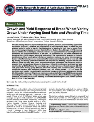 Growth and Yield Response of Bread Wheat Variety Grown Under Varying Seed Rate and Weeding Time
Growth and Yield Response of Bread Wheat Variety
Grown Under Varying Seed Rate and Weeding Time
1Asfaw Takele, *2Zerhun Jalata, 2Reta Fikadu
1Oromia Agricultural and Natural Resource Office, Horo-Guduru Wollega, Amuru District, Ethiopia.
2Department of Plant Sciences, Faculty of Agriculture, Wollega University, Ethiopia.
Wheat is among the most important staple crop globally. However, constrained by appropriate
agronomic practices. Therefore, the information on the interaction effect of seed rate and
weeding period is useful to identify the effective time of weeding for high yield of wheat. Thus,
the present study conducted at Amuru district of Horro Guduru Zone, Ethiopia in 2019 cropping
season with the aim of identifying optimum seed rate and appropriate time of weeding to improve
production and productivity of bread in the area. The experiment was laid down in randomized
complete block (RCB) design with three replications. The treatment was arranged in factorial
combinations of four weeding intervals (farmer practice, weeding at two weeks after emergence,
three weeks after emergence and four weeks after emergence) and three levels of seed rate (125
kg, 150 kg and 175 kg-1
).The result showed that days to 50% heading, days to maturity and
effective tillers per plant were highly significantly (p<0.01) affected by the interaction effect of
weeding time and seed rate. Moreover, interaction effect of weeding time and seed rate was
significantly (p<0.01) affected the weed above ground dry biomass. Guizotia scabra (22.47%)
with population density (370), Phalaris paradoxa (22.10%) with population (364), Plantago
lanceolata (18.58%) with population density (306), and Bidens piloso L. (8.74%) were the
dominant weed species competing with wheat in the study area. Minimum relative weed density
(26.6%) weed dry biomass (1.7gm) and maximum weed control efficiency (98.08%) was recorded
at weeding four weeks after emergence and 175kgha-1
seed rate. Thus, the finding suggest grain
yield was increased (52.3%) when weeding four weeks after emergence over farmers practice
and 13.75% at 175kg seed rate.
Keywords: Dry matter yield, grain yield, wheat, weed competition, weed relative density
INTRODUCTION
Wheat (Triticum aestivum L.) is believed to have originated
in the Near East and belongs to the family of Poaceae and
the genus Triticum. It is a crop of temperate zone with cool
winters and hot summers being very conducive for its
growth (Violeta et al, 2015).Recent global wheat area
coverage and grain yield production was 214,291,888
hectares and 734,045,174 tons, respectively. The largest
producers are China, India, Russia federation, USA,
France, Canada, Pakistan, Ukraine, Australia and
Germany. The report showed Ethiopia is the largest
producer of wheat in Sub-Saharan Africa with annual
production of 4.2 million tons of yield from an area of
1,748,972 hectares of land (FAOSTAT, 2018 data
http://www.fao.org/faostat/en/#data/QC/visualize) which
indicates globally wheat productivity has reached 3.43 tha-
1as compared to 2.4tha-1 for Ethiopia. Thus reducing the
yield gap is very important.
Most wheat producing area in Ethiopia lie between 6o and
16o N latitude and 35o and 42o E longitudes of an altitude
range from 1500 to 3000 meters above sea level (masl).
*Corresponding Author: Zerhun Jalata, Department of
Plant Sciences, Faculty of Agriculture, Wollega University,
Ethiopia.
E-mail: jaluu_z@yahoo.com
Co-Author Email: asfawtakele68@gmail.com
Research Article
Vol. 7(2), pp. 230-240 September, 2020. © www.premierpublishers.org. ISSN: 2326-
3997
World Research Journal of Agricultural Sciences
 
