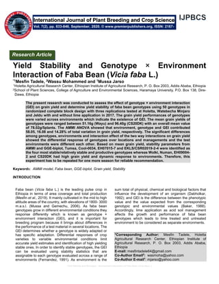 Yield Stability and Genotype × Environment Interaction of Faba Bean (Vicia faba L.)
Yield Stability and Genotype × Environment
Interaction of Faba Bean (Vicia faba L.)
*1Mesfin Tadele, 2Wassu Mohammed and 1Mussa Jarso
1Holetta Agricultural Research Center, Ethiopian Institute of Agricultural Research, P. O. Box 2003, Addis Ababa, Ethiopia
2School of Plant Sciences, College of Agriculture and Environmental Sciences, Haramaya University, P.O. Box 138, Dire-
Dawa, Ethiopia
The present research was conducted to assess the effect of genotype × environment interaction
(GEI) on grain yield and determine yield stability of faba bean genotypes using 50 genotypes in
randomized complete block design with three replications tested at Holetta, Watebecha Minjaro
and Jeldu with and without lime application in 2017. The grain yield performances of genotypes
were varied across environments which indicate the existence of GEI. The mean grain yields of
genotypes were ranged between 51.16g (Wayu) and 96.40g (CS20DK) with an overall mean value
of 78.02g/5plants. The AMMI ANOVA showed that environment, genotype and GEI contributed
58.05, 16.08 and 14.28% of total variation in grain yield, respectively. The significant differences
among genotypes, environments and interaction effect of the two way interactions on grain yield
showed the differential response of genotypes over locations and managements and the test
environments were different each other. Based on mean grain yield, stability parameters from
AMMI and GGE-biplot, Tumsa, Cool-0034, EH07015-7 and EKLS/CSR02019-2-4 were identified as
the four most stable/relatively stable and productive genotypes whereas Wolki, Numan, EH09004-
2 and CS20DK had high grain yield and dynamic response to environments. Therefore, this
experiment has to be repeated for one more season for reliable recommendation.
Keywords: AMMI model, Faba bean, GGE-biplot, Grain yield, Stability
INTRODUCTION
Faba bean (Vicia faba L.) is the leading pulse crop in
Ethiopia in terms of area coverage and total production
(Mesfin et al., 2019). It mainly cultivated in the mid to high
altitude areas of the country, with elevations of 1800- 3000
m.a.s.l. (Mussa and Gemechu, 2006). As faba bean
genotypes grow in different environmental conditions they
response differently which is known as genotype ×
environment interaction (GEI), and it is important for
breeding program because it brings about differences in
the performance of a test material in several locations. The
GEI determines whether a genotype is widely adapted or
has specific adaptation. Differential responses of crop
varieties to variable environmental conditions limit
accurate yield estimates and identification of high yielding
stable ones. In order to identify stable genotypes, the GEI
can be evaluated using stability statistics that are
assignable to each genotype evaluated across a range of
environments (Fernandez, 1991). As environment is the
sum total of physical, chemical and biological factors that
influence the development of an organism (Dabholkar,
1992); and GEI is the difference between the phenotypic
value and the value expected from the corresponding
genotypic and environmental values (Baker, 1988).
Accordingly, lime application as acid soil management
affects the growth and performance of faba bean
genotypes which leads to lime treated and untreated
environment to be considered as separate environments.
*Corresponding Author: Mesfin Tadele, Holetta
Agricultural Research Center, Ethiopian Institute of
Agricultural Research, P. O. Box 2003, Addis Ababa,
Ethiopia
E-mail: mesfintadele64@gmail.com
Co-Author Email2
: wasmoha@yahoo.com
Co-Author E-mail1
: mjarso@yahoo.com
International Journal of Plant Breeding and Crop Science
Vol. 7(2), pp. 833-846, September, 2020. © www.premierpublishers.org, ISSN: 2167-
0449
Research Article
 