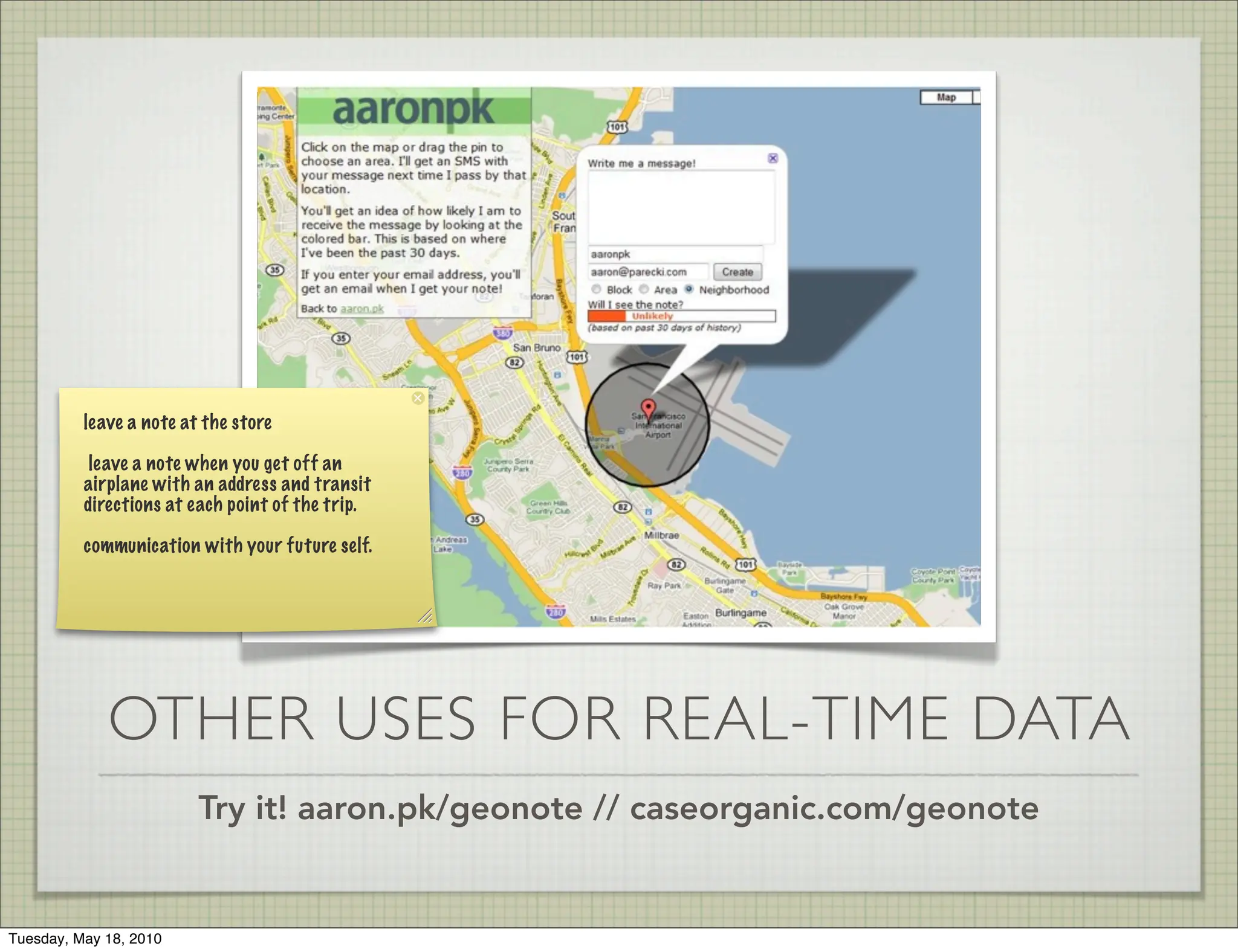 leave a note at the store

           leave a note when you get off an
          airplane with an address and transit
          directions at each point of the trip.

          communication with your future self.




             OTHER USES FOR REAL-TIME DATA
                         Try it! aaron.pk/geonote // caseorganic.com/geonote


Tuesday, May 18, 2010
 