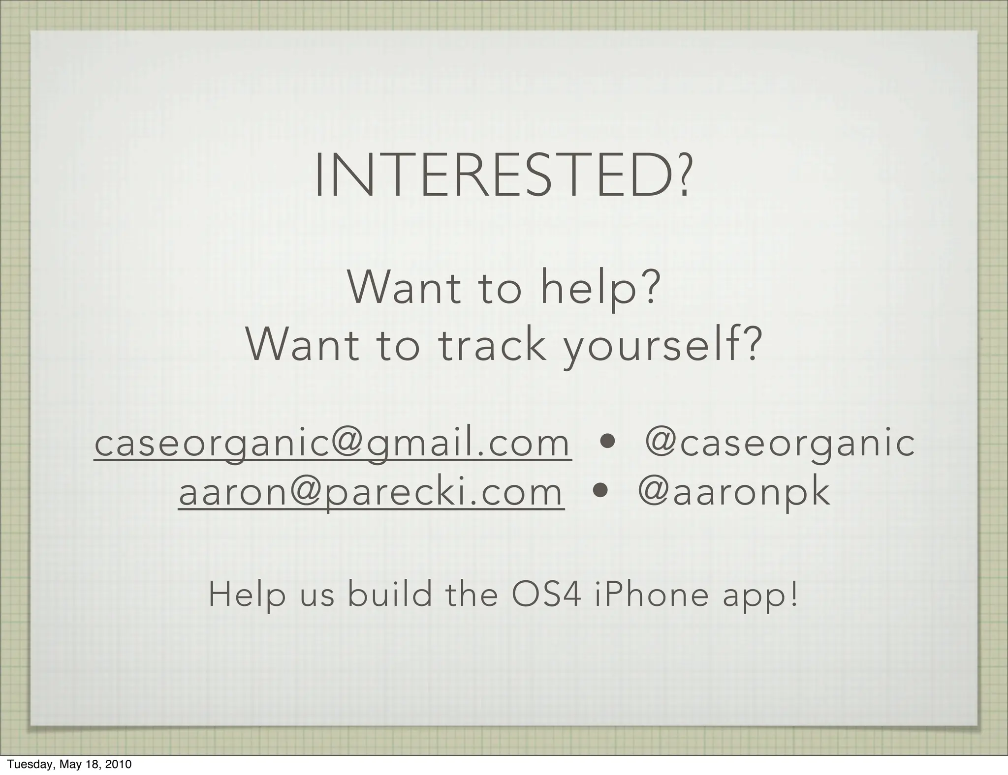 INTERESTED?
                             Want to help?
                          Want to track yourself?

              caseorganic@gmail.com • @caseorganic
                  aaron@parecki.com • @aaronpk

                        Help us build the OS4 iPhone app!



Tuesday, May 18, 2010
 