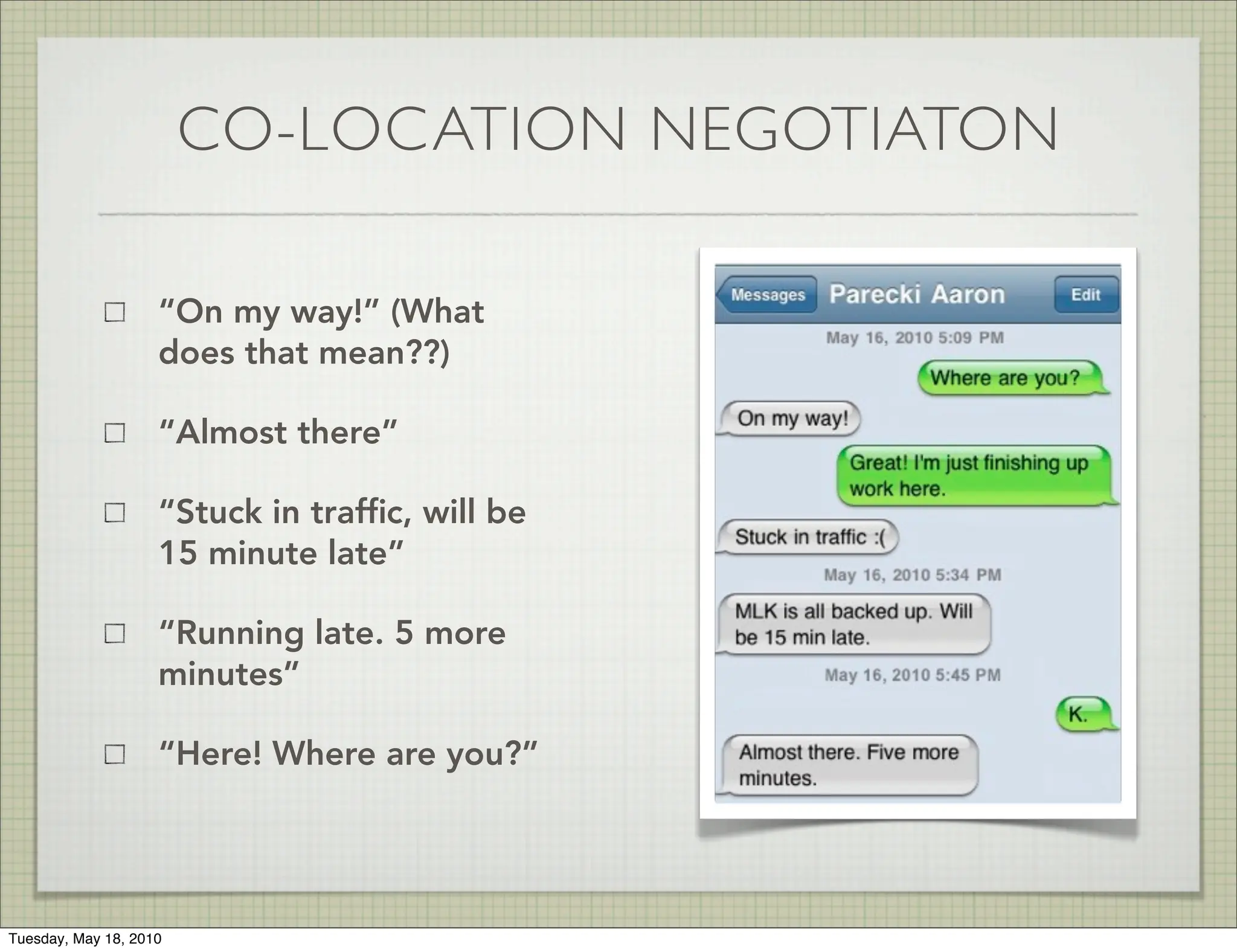 CO-LOCATION NEGOTIATON

                    “On my way!” (What
                    does that mean??)

                    “Almost there”

                    “Stuck in trafﬁc, will be
                    15 minute late”

                    “Running late. 5 more
                    minutes”

                    “Here! Where are you?”




Tuesday, May 18, 2010
 