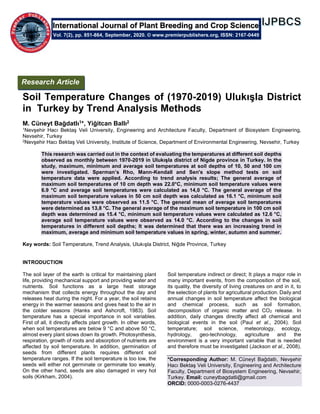 Soil Temperature Changes of (1970-2019) Ulukışla District
in Turkey by Trend Analysis Methods
M. Cüneyt Bağdatlı1*, Yiğitcan Ballı2
1Nevşehir Hacı Bektaş Veli University, Engineering and Architecture Faculty, Department of Biosystem Engineering,
Nevsehir, Turkey
2Nevşehir Hacı Bektaş Veli University, Institute of Science, Department of Environmental Engineering, Nevsehir, Turkey
This research was carried out in the context of evaluating the temperatures at different soil depths
observed as monthly between 1970-2019 in Ulukışla district of Nigde province in Turkey. In the
study, maximum, minimum and average soil temperatures at soil depths of 10, 50 and 100 cm
were investigated. Sperman’s Rho, Mann-Kendall and Sen's slope method tests on soil
temperature data were applied. According to trend analysis results; The general average of
maximum soil temperatures of 10 cm depth was 22.0°C, minimum soil temperature values were
6.9 °C and average soil temperatures were calculated as 14,0 °C. The general average of the
maximum soil temperature values in 50 cm soil depth was calculated as 16.1 °C, minimum soil
temperature values were observed as 11.5 °C. The general mean of average soil temperatures
were determined as 13,8 °C. The general average of the maximum soil temperature in 100 cm soil
depth was determined as 15.4 °C, minimum soil temperature values were calculated as 12.6 °C,
average soil temperature values were observed as 14.0 °C. According to the changes in soil
temperatures in different soil depths; It was determined that there was an increasing trend in
maximum, average and minimum soil temperature values in spring, winter, autumn and summer.
Key words: Soil Temperature, Trend Analysis, Ulukışla District, Niğde Province, Turkey
INTRODUCTION
The soil layer of the earth is critical for maintaining plant
life, providing mechanical support and providing water and
nutrients. Soil functions as a large heat storage
mechanism that collects energy throughout the day and
releases heat during the night. For a year, the soil retains
energy in the warmer seasons and gives heat to the air in
the colder seasons (Hanks and Ashcroft, 1983). Soil
temperature has a special importance in soil variables.
First of all, it directly affects plant growth. In other words,
when soil temperatures are below 9 °C and above 50 °C,
almost every plant slows down its growth. Photosynthesis,
respiration, growth of roots and absorption of nutrients are
affected by soil temperature. In addition, germination of
seeds from different plants requires different soil
temperature ranges. If the soil temperature is too low, the
seeds will either not germinate or germinate too weakly.
On the other hand, seeds are also damaged in very hot
soils (Kirkham, 2004).
Soil temperature indirect or direct; It plays a major role in
many important events, from the composition of the soil,
its quality, the diversity of living creatures on and in it, to
the selection of plants for agricultural production. Daily and
annual changes in soil temperature affect the biological
and chemical process, such as soil formation,
decomposition of organic matter and CO2 release. In
addition, daily changes directly affect all chemical and
biological events in the soil (Paul et al., 2004). Soil
temperature; soil science, meteorology, ecology,
hydrology, geo-technology, agriculture and the
environment is a very important variable that is needed
and therefore must be investigated (Jackson et al., 2008).
*Corresponding Author: M. Cüneyt Bağdatlı, Nevşehir
Hacı Bektaş Veli University, Engineering and Architecture
Faculty, Department of Biosystem Engineering, Nevsehir,
Turkey. Email: cuneytbagdatli@gmail.com
ORCID: 0000-0003-0276-4437
International Journal of Plant Breeding and Crop Science
Vol. 7(2), pp. 851-864, September, 2020. © www.premierpublishers.org, ISSN: 2167-0449
Research Article
 