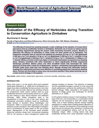 Evaluation of the Efficacy of Herbicides during Transition to Conservation Agriculture in Zimbabwe
Evaluation of the Efficacy of Herbicides during Transition
to Conservation Agriculture in Zimbabwe
Muchineripi H. George
Faculty of Agriculture and Natural Resources, Africa University, Box 1320, Mutare, Zimbabwe
E-mail: gmuchineripi@yahoo.co.uk
The difficulty of manual hoe weeding presents a major challenge to the adoption of conservation
agriculture (CA) by smallholder farmers in Zimbabwe. Herbicide use is known to reduce manual
hoe weeding requirements during the season while increasing economic returns. Studies to
determine the efficacy of herbicides in maize under CA were carried out in Zimbabwe. The
treatments evaluated were:(i) manual hoe weeding (ii) paraquat (0.2 kg a.i. ha-1
) (iii) glyphosate
(1.025 kg a.i ha-1
) (iv) atrazine (1.8 kg a.i. ha-1
) (v) glyphosate (1.025 kg a.i ha-1
) + atrazine (1.8 kg
a.i. ha-1
) (vi) glyphosate (1.025 kg a.i ha-1
) + atrazine (1.8 kg a.i. ha-1
) + metolachlor (1.152kg a.i. ha-
1
). Greater efficacy of weed control was higher in herbicide treated plots compared to hoe weeding
alone. Atrazine combined with other herbicides or alone significantly (P<0.05) suppressed
Garlinsoga parviflora, Bidens pilosa and other broadleaf weeds that dominated the weed
spectrum at study sites. A tank mix of glyphosate + atrazine + metolachlor had significantly higher
(P<0.05) maize grain yield than hoe weeding alone. Results showed that herbicides lowered
weeding time requirement and were more effective in controlling weeds than manual hoe weeding
alone. Farmers are thus likely to enjoy more net economic benefits if they adopt herbicide use as
a weed control strategy in CA systems.
Key words: weed control, conservation agriculture, economic benefits, herbicides, weeds
INTRODUCTION
Maize (Zea mays L.) is the world’s third most important
cereal grain (Naveed et. al., 2008) and in Zimbabwe it is a
staple crop where smallholder farmers produce more than
70% of the crop annually. Manual hoe weeding remains
the predominant weed control method used by most
smallholder farmers to control weeds (Vissoh et. al., 2004),
but this method is slow, labour-intensive and inefficient
(Chivinge, 1990). Weed competition early in the
development of maize is one of the most serious and
widespread production problems faced by smallholder
maize farmers in Southern Africa (Waddington and
Karigwindi, 1996). In conservation agriculture (CA), weed
pressure usually increases in the initial stages of adoption
due to concentration of weed seeds on the soil surface
layers. Management of the increased weed densities
during the transition phase from conventional ploughing
(CP) to CA requires a weed management system that
reduces drudgery on farmers. The reduction of weeding
and the associated drudgery involved is a key issue that
needs addressing to enhance the performance of African
farmers (Sibuga, 1999), especially in CA systems were
absence of tillage poses new challenges for farmers
(Shrestha et. al., 2006).
In CA systems shallow manual or hand weeding in the top
layer of the soil, use of herbicides or a combination of both
methods can be employed to deal with weeds (Vogel,
1994). Use of hand weeding requires several weeding
operations in a single maize cropping season (Baudron et.
al, 2005). However, the frequency of hoe weeding to avoid
yield loss can be reduced when weeding is combined with
other weed management options such as the use of
herbicides (Vogel, 1994). Limiting factors that deter
smallholder farmers from using herbicides include poor
Research Article
Vol. 7(2), pp. 248-253, October, 2020. © www.premierpublishers.org. ISSN: 2326-3997
World Research Journal of Agricultural Sciences
 