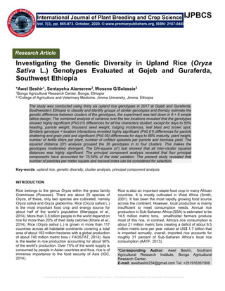 Investigating the Genetic Diversity in Upland Rice (Oryza Sativa L.) Genotypes Evaluated at Gojeb and Guraferda, Southwest Ethiopia
IJPBCS
Investigating the Genetic Diversity in Upland Rice (Oryza
Sativa L.) Genotypes Evaluated at Gojeb and Guraferda,
Southwest Ethiopia
*Awel Beshir1, Sentayehu Alamerew2, Wosene G/Selassie3
1Bonga Agricultural Research Center, Bonga, Ethiopia
2,3College of Agriculture and Veterinary Medicine, Jimma University, Jimma, Ethiopia
The study was conducted using thirty six upland rice genotypes in 2017 at Gojeb and Guraferda;
Southwestern Ethiopia to classify and identify groups of similar genotypes and thereby estimate the
genetic difference between clusters of the genotypes, the experiment was laid down in 6 × 6 simple
lattice design. The combined analysis of variance over the two locations revealed that the genotypes
showed highly significant (P≤0.01) differences for all the characters studied, except for days to 50%
heading, panicle weight, thousand seed weight, lodging incidences, leaf blast and brown spot.
Similarly genotype × location interactions revealed highly significant (P≤0.01) differences for panicle
shattering and grain yield and significant (P≤0.05) differences for days to 85% maturity, plant height,
number of fertile tillers per plant, number of unfilled spikelets per panicle and biomass yield. The
squared distance (D2) analysis grouped the 36 genotypes in to four clusters. This makes the
genotypes moderately divergent. The Chi-square (x2) test showed that all inter-cluster squared
distances was highly significant. The principal component analysis revealed that four principal
components have accounted for 70.54% of the total variation. The present study revealed that
number of panicles per meter square and harvest index can be considered for selection.
Key-words: upland rice, genetic diversity, cluster analysis, principal component analysis
INTRODUCTION
Rice belongs to the genus Oryza within the grass family
Gramineae (Poaceae). There are about 25 species of
Oryza, of these, only two species are cultivated, namely
Oryza sativa and Oryza glaberrima. Rice (Oryza sativa L.)
is the most important food crop and energy source for
about half of the world’s population (Manjappa et al.,
2014). More than 3.5 billion people in the world depend on
rice for more than 20% of their daily calories (Khare et al.,
2014). Rice (Oryza sativa L.) is grown in more than 117
countries across all habitable continents covering a total
area of about 163 million hectares with a global production
of about 740 million metric tons ( FAOSTAT, 2014). Asia
is the leader in rice production accounting for about 90%
of the world's production. Over 75% of the world supply is
consumed by people in Asian countries and thus, rice is of
immense importance to the food security of Asia (IGC,
2014).
Rice is also an important staple food crop in many African
countries. It is mostly cultivated in West Africa (Smith,
2001). It has been the most rapidly growing food source
across the continent. However, local production is mainly
insufficient to meet consumption needs. Annual rice
production in Sub-Saharan Africa (SSA) is estimated to be
14.5 million metric tons, smallholder farmers produce
most of this rice, in contrast, Africa‘s rice consumption is
about 21 million metric tons creating a deficit of about 6.5
million metric tons per year valued at US$ 1.7 billion that
is imported annually, overall, imported rice accounts for
roughly 31 percent of Sub-Saharan Africa’s local rice
consumption (AATF, 2013).
*Corresponding Author: Awel Beshir, Southern
Agricultural Research Institute, Bonga Agricultural
Research Center,
E-mail: awelbeshir234@gmail.com Tel: +251916357008
International Journal of Plant Breeding and Crop Science
Vol. 7(3), pp. 865-873, October, 2020. © www.premierpublishers.org, ISSN: 2167-0449
Research Article
 