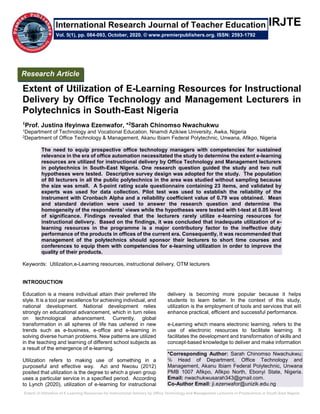 Extent of Utilization of E-Learning Resources for Instructional Delivery by Office Technology and Management Lecturers in Polytechnics in South-East Nigeria
IRJTE
Extent of Utilization of E-Learning Resources for Instructional
Delivery by Office Technology and Management Lecturers in
Polytechnics in South-East Nigeria
1Prof. Justina Ifeyinwa Ezenwafor, *2Sarah Chinomso Nwachukwu
1Department of Technology and Vocational Education, Nnamdi Azikiwe University, Awka, Nigeria
2Department of Office Technology & Management, Akanu Ibiam Federal Polytechnic, Unwana, Afikpo, Nigeria
The need to equip prospective office technology managers with competencies for sustained
relevance in the era of office automation necessitated the study to determine the extent e-learning
resources are utilized for instructional delivery by Office Technology and Management lecturers
in polytechnics in South-East Nigeria. One research question guided the study and two null
hypotheses were tested. Descriptive survey design was adopted for the study. The population
of 80 lecturers in all the public polytechnics in the area was studied without sampling because
the size was small. A 5-point rating scale questionnaire containing 23 items, and validated by
experts was used for data collection. Pilot test was used to establish the reliability of the
instrument with Cronbach Alpha and a reliability coefficient value of 0.79 was obtained. Mean
and standard deviation were used to answer the research question and determine the
homogeneity of the respondents’ views while the hypotheses were tested with t-test at 0.05 level
of significance. Findings revealed that the lecturers rarely utilize e-learning resources for
instructional delivery. Based on the findings, it was concluded that inadequate utilization of e-
learning resources in the programme is a major contributory factor to the ineffective duty
performance of the products in offices of the current era. Consequently, it was recommended that
management of the polytechnics should sponsor their lecturers to short time courses and
conferences to equip them with competencies for e-learning utilization in order to improve the
quality of their products.
Keywords: Utilization,e-Learning resources, instructional delivery, OTM lecturers
INTRODUCTION
Education is a means individual attain their preferred life
style. It is a tool par excellence for achieving individual, and
national development. National development relies
strongly on educational advancement, which in turn relies
on technological advancement. Currently, global
transformation in all spheres of life has ushered in new
trends such as e-business, e-office and e-learning in
solving diverse human problems. New patterns are utilized
in the teaching and learning of different school subjects as
a result of the emergence of e-learning.
Utilization refers to making use of something in a
purposeful and effective way. Azi and Nwosu (2012)
posited that utilization is the degree to which a given group
uses a particular service in a specified period. According
to Lynch (2020), utilization of e-learning for instructional
delivery is becoming more popular because it helps
students to learn better. In the context of this study,
utilization is the employment of tools and services that will
enhance practical, efficient and successful performance.
e-Learning which means electronic learning, refers to the
use of electronic resources to facilitate learning. It
facilitates the development and transformation of skills and
concept-based knowledge to deliver and make information
*Corresponding Author: Sarah Chinomso Nwachukwu;
℅ Head of Department, Office Technology and
Management, Akanu Ibiam Federal Polytechnic, Unwana
PMB 1007 Afikpo, Afikpo North, Ebonyi State, Nigeria.
Email: nwachukwusarah343@gmail.com.
Co-Author Email: ji.ezenwafor@unizik.edu.ng
Research Article
Vol. 5(1), pp. 084-093, October, 2020. © www.premierpublishers.org. ISSN: 2593-1792
International Research Journal of Teacher Education
 