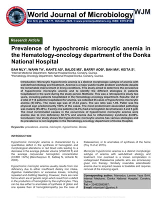 Prevalence of hypochromic microcytic anemia in the Hematology-oncology department of the Donka National Hospital
Prevalence of hypochromic microcytic anemia in
the Hematology-oncology department of the Donka
National Hospital
BAH MLY¹, WANN TA¹, KANTE AS², BALDE MS¹, BARRY AOB², BAH MA², KEITA S².
¹Internal Medicine Department, National Hospital Donka, Conakry, Guinea.
²Hematology-Oncology Department, National Hospital Donka, Conakry, Guinea.
Introduction: Microcytic hypochromic anemia is a distinct morphologic subtype of anemia with
well-defined etiology and treatment. Anemia is a major public health problem worldwide despite
the remarkable improvement in living conditions. This study aimed to determine the prevalence
of hypochromic microcytic anemia and to identify the different etiologies in patients
hospitalized in the ward during the study period. Methods: This was a retrospective study two
years, including patients hospitalized in the Hematology-oncology department. Results: Out of
a total of 114 patients hospitalized for anemia, we collected 65 cases of hypochromic microcytic
anemia (57.02%). The mean age was of 37.43 years. The sex ratio was 1.95. Pallor was the
physical sign predominantly 100% of the cases. The most predominant associated pathology
was malaria (95.38%). Twenty one patients (32.3%) had a hemoglobin level between 4 and 5 g/dl.
The most incriminated causes in the occurrence of hypochromic microcytic anemia were
anemia due to iron deficiency 50.77% and anemia due to inflammatory syndrome 43.08%.
Conclusion: Our study shows that hypochromic microcytic anemia has various etiologies and
its prevalence is not negligible in the Hematology-oncology department of Donka Hospital.
Keywords: prevalence, anemia, microcytic, hypochromic, Donka.
INTRODUCTION
Hypochromic microcytic anemia is characterized by a
quantitative deficit in the synthesis of hemoglobin and
morphological alterations in red blood cells leading to a
decrease in the average globular volume (VGM<82 fl) and
the average corpuscular hemoglobin concentration
(CCMH <32%) (Bencheqroun R, Kabbaj N, Acherki M,
2003).
Hypochromic microcytic anemia usually results from iron
deficiency due to either insufficient dietary iron intake,
digestive malabsorption or excessive losses, including
repeated and distilling bleeding. However, there are rarer
forms which are of genetic origin which result from a deficit
in the production of hemoglobin by the erythrocytes. They
can be due either to anomalies of synthesis of globin and
one speaks then of hemoglobinopathy (as the case of
thalassemia), or to anomalies of synthesis of the heme
(Puy H et al, 2016).
Microcytic hypochromic anemia is a distinct morphologic
subtype of anemia with well-defined etiology and
treatment. Iron overload is a known complication in
undiagnosed thalassemia patients who are erroneously
given iron therapy. Similarly reversible sideroblastic
anemia due to acquired causes is treatable and requires
removal of the inducing agent.
Corresponding author: Mamadou Lamine Yaya BAH,
Internal Medicine, Donka National Hospital, Conakry,
Guinea.
Tel: + 224622882887;
E-mail: mlambah1@yahoo.fr
Research Article
Vol. 5(3), pp. 168-171, October, 2020. © www.premierpublishers.org. ISSN: 0379-9160
World Journal of Microbiology
 