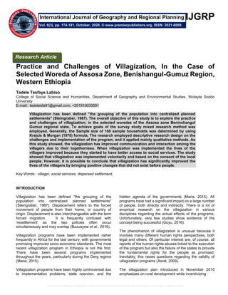 Practice and Challenges of Villagization, In the Case of Selected Woreda of Assosa Zone,Benishangul-Gumuz Region, Western Ethiopia
IJGRP
Practice and Challenges of Villagization, In the Case of
Selected Woreda of Assosa Zone, Benishangul-Gumuz Region,
Western Ethiopia
Tadele Tesfaye Labiso
College of Social Science and Humanities, Department of Geography and Environmental Studies, Wolayta Soddo
University
E-mail: tadetesfa91@gmail.com, +251910033591
Villagization has been defined "the grouping of the population into centralized planned
settlements" (Steingraber, 1987). The overall objective of this study is to explore the practice
and challenges of villagization; in the selected woredas of the Assosa zone Beninshangul
Gumuz regional state. To achieve goals of the survey study mixed research method was
employed. Generally, the Sample size of 168 sample households was determined by using
Krejcie & Morgan (1970) formula. The research employed descriptive research design on the
challenges and implementation of the program, and it applied mainly qualitative methods. As
this study showed, the villagization has improved communication and interaction among the
villagers due to their togetherness. When villagization was implemented the lives of the
villagers improved because they started to have better access to social services. The study
showed that villagization was implemented voluntarily and based on the consent of the local
people. However, it is possible to conclude that villagization has significantly improved the
lives of the villagers by bringing positive changes that did not exist before people.
Key Words: villager, social services, dispersed settlement,
INTRODUCTION
Villagization has been defined "the grouping of the
population into centralized planned settlements"
(Steingraber, 1987). Displacement refers to the forced
movement of people from their home, or country of
origin .Displacement is also interchangeable with the term
forced migration. It is frequently confused with
'resettlement' as the two policies often occur
simultaneously and may overlap (Buzuayew et al., 2016).
Villagization programs have been implemented rather
frequently in Africa for the last century, with governments
promising improved socio-economic standards. The most
recent villagization program in Ethiopia is not the first.
There have been several programs implemented
throughout the years, particularly during the Derg regime
(Maria, 2015).
Villagization programs have been highly controversial due
to implementation problems, state coercion, and the
hidden agenda of the governments (Maria, 2015). All
programs have had a significant impact on a large number
of people, both directly and indirectly. There is a lot of
empirical research on the villagization in various
disciplines regarding the actual effects of the programs.
Unfortunately, very few studies show evidence of the
concept being successful (Guyu, 2016).
The phenomenon of villagization is unusual because it
involves many different human rights perspectives, both
legal and others. Of particular interest are, of course, all
reports of the human rights abuses linked to the execution
of the program but also the failure of the states to provide
the fundamental rights for the people as promised.
Inevitably, this raises questions regarding the validity of
villagization programs (Asrat, 2009).
The villagization plan introduced in November 2010
emphasizes on rural development while incentivizing
Research Article
Vol. 6(3), pp. 174-181, October, 2020. © www.premierpublishers.org. ISSN: 2021-6009
International Journal of Geography and Regional Planning
 