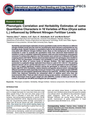 Phenotypic Correlation and Heritability Estimates of some Quantitative Characters in 16 Varieties of Rice (Oryza sativa L.) influenced by Different Nitrogen Fertilizer Levels
Phenotypic Correlation and Heritability Estimates of some
Quantitative Characters in 16 Varieties of Rice (Oryza sativa
L.) influenced by Different Nitrogen Fertilizer Levels
*Hamisu Almu1,2, Adamu, U.K2, Sani, A2, Abdulkadir, N.A2 and Muhd Buhari3
1Institute of Tropical Agriculture and Food Security, Universiti Putra Malaysia, Selangor, Malaysia
2Department of soil science, Faculty of Agriculture and Agricultural Technology, Wudil, Kano State, Nigeria
3
Department of crop protection, Ahmadu Bello University Zaria, Nigeria
Heritability and phenotypic estimates of some quantitative traits and its influence on different
nitrogen fertilizer levels give the room for recombinants which become a prerequisite for any
breeding study. Genetic variation in quantitative traits for the development for new variety of
crop plant with different nitrogen fertilizer levels. Base on this background, the study was
conducted in order to evaluate the quantitative traits from advanced blast-resistant rice
varieties in order to establish relationship between yield and yied components using genetic
variances.To achieve this objective, two field studies were carried out in Malaysia during the
cropping season 2017/2018. Sixteen advanced blast-resistant rice genotypes were studied in
order to find out phenotypic correlation and heritability in some quantitative characters to
determine the effect of various levels of Nitrogen fertilizer. The field experiment was
conducted in a split-plot design replicated three times in a plot of 35 × 28.5 m2
. The planting
distance was 25 × 25 cm and the plot size was 2 × 1.5 m2
unit for genotype in each replication.
There was a highly significant variation among the genotypes in response to to nitrogen
levels, high PCV, GCV, heritability, relative distance and genetic advance which indicated that
different quantitative traits especially tonnes per hectare (Tha), grain weight per plot (GWTPP)
and kilogram per plot (kgplot) significantly influence the yield trait. . Similarly, high heritability
(>60%) was observed indicating the substantial effect of additive gene more than the
environmental effect. Yield per plant showed strong to low positive correlations (𝑟 = 0.99 -
0.09) at phenotypic level for grain weight per plot (GWTPP), number of tillers per hill (NTH),
number of panicle per hill (NPH) and kilogram per plot (kg/plot).
Keywords: Phenotypic correlation, Heritability, Nitrogen fertilizer, Variance components, Recombinants, Blast resistant
INTRODUCTION
Rice (Oryza sativa L.) is one of the most important crops
and is a staple food grain for more than three and a half
billion people living in the rural and urban areas of the
World. Rice is cultivated in more than 163.24 million
hectares, and annual world production is around 740.96
million tons (FAOSTAT, 2015). Majority of the countries in
Asia are rice-producing where average consumption is
higher than 80 kg per person per year, (Adnyanaet al.,
2008). Rice being one of the world's leading staple food
crops and contributed significantly to global food security
(Godfray et al.,
2010).Factors of stress which hinder production and prod
uctivity such as decreasing arable land and availability of
freshwater, there is also the increased labor cost together
biotic and abiotic stress factors. In addition to this, the
dramatic rise in fertilizer prices drives the quest for suitable
rice cultivars which are efficient in the production of grain
yields (Edgerton, 2010 and Ali et al., 2017).
Nitrogen fertilizers are among factors influencing the
genetic improvement of grains production in most
agricultural areas (Bindraban et al., 2015).
*Corresponding Author: Hamisu Almu, Institute of
Tropical Agriculture and Food Security, Universiti Putra
Malaysia, Selangor, Malaysia
Email: hamisualmu@gmail.com
International Journal of Plant Breeding and Crop Science
Vol. 7(3), pp. 884-891, October, 2020. © www.premierpublishers.org, ISSN: 2167-0449
Research Article
 