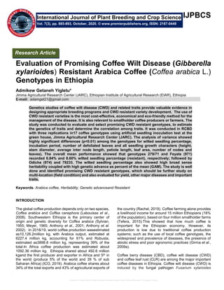 Evaluation of Promising Coffee Wilt Disease (Gibberella xylarioides) Resistant Arabica Coffee (Coffea arabica L.) Genotypes in Ethiopia
IJPBCS
Evaluation of Promising Coffee Wilt Disease (Gibberella
xylarioides) Resistant Arabica Coffee (Coffea arabica L.)
Genotypes in Ethiopia
Admikew Getaneh Yigletu*
Jimma Agricultural Research Center (JARC), Ethiopian Institute of Agricultural Research (EIAR), Ethiopia
E-mail: adamget21@gmail.com
Genetics studies of coffee wilt disease (CWD) and related traits provide valuable evidence in
designing appropriate breeding programs and CWD resistant variety development. The use of
CWD resistant varieties is the most cost-effective, economical and eco-friendly method for the
management of the disease. It is also relevant to smallholder coffee producers or farmers. The
study was conducted to evaluate and select promising CWD resistant genotypes, to estimate
the genetics of traits and determine the correlation among traits. It was conducted in RCBD
with three replications in17 coffee genotypes using artificial seedling inoculation test at the
green house, Jimma Agricultural Research Center (JARC). The analysis of variance showed
highly significant differences (p<0.01) among the genotypes for wilted seedling percentage,
incubation period, number of defoliated leaves and all seedling growth characters (height,
stem diameter, average inter node length, petiole length, leaf area, number of nodes and
leaves). The overall mean performance showed that genotypes 279/71 and Feyate (971)
recorded 6.84% and 8.60% wilted seedling percentage (resistant), respectively; followed by
Odicha (974) and 79233. The wilted seedling percentage also showed high broad sense
heritability coupled with high genetic advance as percent of the mean (GAM). The study is well
done and identified promising CWD resistant genotypes, which should be further study on
multi-location (field condition) and also evaluated for yield, other major diseases and important
traits.
Keywords: Arabica coffee, Heritability, Genetic advanceand Resistant
INTRODUCTION
The global coffee production depends only on two species,
Coffea arabica and Coffea canephora (Labouisse et al.,
2008). Southwestern Ethiopia is the primary center of
origin and genetic diversity for Coffea arabica (Sylvian,
1955; Meyer, 1965; Anthony et al., 2001; Anthony et al.
2002). In 2018/19, world coffee production wasestimated
as10,126.2million kg, with Arabica output, estimated at
6227.4 million kg, accounting for 61% and Robusta,
estimated as3898.8 million kg, representing 39% of the
total.In Africa coffee production was estimated about
1092.36 million kg. Ethiopia shared about 492.6 million
kgand the first producer and exporter in Africa and 5th in
the world (produce 5% of the world and 39 % of sub
Saharan Africa) (ICO, 2019). Arabica coffee shares about
34% of the total exports and 43% of agricultural exports of
the country (Rachel, 2019). Coffee farming alone provides
a livelihood income for around 15 million Ethiopians (16%
of the population), based on four million smallholder farms
(Tefera, 2015).This showed that how much coffee is
important for the Ethiopian economy. However, its
production is low due to traditional coffee production
systems; such as the use of local coffee genotypes, the
widespread and prevalence of diseases, the presence of
abiotic stress and poor agronomic practices (Girma et al.,
2009a).
Coffee berry disease (CBD), coffee wilt disease (CWD)
and coffee leaf rust (CLR) are among the major important
coffee diseases in Ethiopia. Coffee wilt disease (CWD) is
induced by the fungal pathogen Fusarium xylarioides
International Journal of Plant Breeding and Crop Science
Vol. 7(3), pp. 885-893, October, 2020. © www.premierpublishers.org, ISSN: 2167-0449
Research Article
 