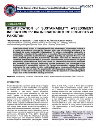 IDENTIFICATION of SUSTAINABILITY ASSESSMENT INDICATORS for the INFRASTRUCTURE PROJECTS of PAKISTAN
IDENTIFICATION of SUSTAINABILITY ASSESSMENT
INDICATORS for the INFRASTRUCTURE PROJECTS of
PAKISTAN
1*Muhammad Ali Moriyani, 2Tauha Hussain Ali, 3Shabir Hussain Khahro
1,2Department of Civil Engineering, Mehran University of Engineering and Technology, Jamshoro
3Department of Engineering Management, Prince Sultan University, Saudi Arabia
The socio-economic growth of a nation is significantly influenced by infrastructure projects. It
is crucial for developing countries like Pakistan, where new infrastructure still needs to be
developed, to create sustainable infrastructure. To achieve sustainability nationwide, a
sustainability evaluation at the project level is important. There are methods for measuring
sustainability worldwide, but the literature suggests that they are regionally focused. This
article therefore presents the sustainability indicators applicable to Pakistan's local
conditions. The study undertakes an exhaustive literature review, which identifies the global
sustainability appraisal metrics, and is then carries out a series of 12 unstructured interviews
with industrial experts including government officials, consultants, and contractors for the
development of 39 sustainability indicators for Pakistan's construction industry. The results
indicate that the incorporation of public health and safety and improvement in local amenities
to be the most relevant factor for sustainability of infrastructure projects. This research,
therefore, provides a basis to develop the framework for the appraisal of sustainability at the
project level in the construction industry of Pakistan.
Keywords: Sustainability Indicators, Infrastructure projects, Assessment of Sustainability, Local Conditions.
INTRODUCTION
The drastic rise in the population growth rate over the past
few years has made us more mindful of the need to protect
the depleting resources of the planet. This has prompted
our attention to step rapidly towards sustainable
development for our future generations to fulfill their
needs. However, the literature suggests that there is
sustainability assessment at the project level can only be
achieved when the sustainability assessment tool the
project level. (Diaz-Sarachaga et al., 2016; Wibowo &
Utomo, 2020). Originally, in 1987 Brundtland Commission
suggested the concept of sustainability, describing it as "to
fulfill today's needs without jeopardizing the capacity of
future generations to address their own needs." It was also
reinforced and strengthened on the regional and national
levels in many international agreements, conventions, and
commissions. (Silvestre & Ţîrcă, 2019). Sustainable
development is more critical for infrastructure projects.
These Project types have a significant effect on societies'
economic and social development. (Munyasya & Chileshe,
2018). In-fact, Thirty percent of World Bank investment
has been made in infrastructure projects. (Shen et al.,
2011). The true sense of investment will only be justified
when the benefits from it will be realized. However, it was
reported that investments are often wasteful, ineffective,
and even inadequate. According to the World Bank 1994,
40% of the power-producing projects’ capacity in general
is not utilized. The problems are more peculiar in
developing countries with limited resources such as
Pakistan (Shen et al., 2011). The State Bank of Pakistan
reported that Pakistan is losing some 4-6 percent of its
GDP (approximately $ 6 billion) because of inadequate
infrastructure.
*Corresponding Author: Muhammad Ali Moriyani,
Department of Civil Engineering, Mehran University of
Engineering and Technology, Jamshoro
*E-mail: mamoriyani@gmail.com. 2
E-mail:
sacharvi2@gmail.com. 3
E-mail: shkhahro@gmail.com
Research Article
Vol. 4(2), pp. 079-085, October, 2020. © www.premierpublishers.org. ISSN: 1936-868X
World Journal of Civil Engineering and Construction Technology
 
