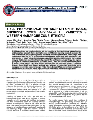 YIELD PERFORMANCE and ADAPTATION of KABULI CHICKPEA (CICER ARIETINUM L.) VARIETIES at WESTERN HARARGHE ZONE, ETHIOPIA.
YIELD PERFORMANCE and ADAPTATION of KABULI
CHICKPEA (CICER ARIETINUM L.) VARIETIES at
WESTERN HARARGHE ZONE, ETHIOPIA.
1Genet Mengistu*, 1Asnake Fikre, 1Asefa Funga, 1Niguse Girma, 1Lijalem Korbu, 1Redwan
Mohamed, 1Fasil Hailu, 1Amin Fedlu, 1Dagnachewu Bekele, 2Abdulfeta Tariku
1DebreZeit Agricultural Research Center, P.O.Box: 32, Debre Zeit, Ethiopia,
2Chiro Agricultural Research Center, P.O.Box: 190 Chiro.
Corresponding Author E-mail: genetmengistu425@gmail.com
A field experiment was conducted under rain fed condition at Chiro agricultural research center
and Arberekete research station during the year of 2019 main cropping season to evaluate the
yield performance and adaptability among released Kabuli chickpea varieties for the target area.
The varieties were laid out in a randomized complete block design with three replications. The
environment by variety interaction analysis showed highly significant difference for the varieties,
implying that there is best fit cultivar independently for each location. Accordingly, the highest
grain yield at Arberekete was revealed by shasho, Habru, Chefe and Kasech consecutively; while
at Chiro; Yelibe, Habru, Ejere and Kasech demonstrated top four yield scores. Therefore,
Shasho, Habru, Chefe and Kasech varieties were adapted for Arberekete and similar agro-
ecological zones of the western Hararge; Yelibe, Habru, Ejere and Kasech varieties were adapted
and promoted for Chiro and similar agro-ecological zones of the western Hararghe zone.
Keywords: Adaptation, Grain yield, Kabuli chickpea, Rain fed, Varieties
INTRODUCTION
Cultivated chickpea, is a self-pollinated, diploid (2n= 2x
=16) annual pulse crop with a relatively small genome size
of 738Mb (Varshney et al., 2013). It belongs to Family,
Fabaceae Genus, Cicer and Species, C. arietinum. The
crop is herbaceous, a small bush with diffused spreading
branches from the base, which reach a height of 20 – 150
cm depending on cultivar and suitability of the growing
environment.
According to Rman et al. (2013), the crop has an
indeterminate growth habit which continues to produce
vegetative growth whenever soil moisture, temperature
and other environmental factors are favorable. Chickpea
breeding in Ethiopia was started in the 1970s with the
prime objectives of improving seed yield, seed size and
resistance to important diseases, particularly fusarium wilt
and aschocyta blight. From the breeding efforts in
Ethiopia, a number of improved Kabuli chickpea varieties
have been developed and released for production under
different recommendation domains, including the mid and
high altitude agro-ecologies. An assessment of the
producer’s demand shows that they are opting more for
Kabuli chickpeas (Tebikewu et al., 2009) to Desi. The
Kabuli chickpea had negligible share two decades ago, but
now is estimated to occupy above one-third of the total
area and this trend of area coverage increment is expected
to continue. Kabuli chickpea area may outsmart the Desi
type in the future (Asnake, 2014).
The market values, taste, seed size, resistance to
ascochyta blight, and productivity all make this type
(Kabuli) getting momentum (Shiferaw and Teklewold,
2007). International markets favor the Kabuli types and
offer higher prices for them (Shiferaw et al., 2007). This
has attracted attention in Ethiopia, and steps have been
taken to increase Kabuli production and export (Abera,
International Journal of Plant Breeding and Crop Science
Vol. 7(3), pp. 894-899, October, 2020. © www.premierpublishers.org, ISSN: 2167-0449
Research Article
 