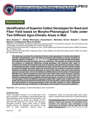 Identification of Superior Cotton Genotypes for Seed and Fiber Yield based on Morpho-Phenological Traits under Two Different Agro-Climatic Areas in Mali
IJPBCS
Identification of Superior Cotton Genotypes for Seed and
Fiber Yield based on Morpho-Phenological Traits under
Two Different Agro-Climatic Areas in Mali
Sory Sissoko1,2*, Elhadji Mamoudou Kassambara2, Mamadou Oumar Diawara1,2, Gassiré
Bayoko2 and Mamadou Mory Coulibaly3
1Département de Biologie, Faculté des Sciences et Techniques (FST), Université des Sciences, des Techniques et des
Technologies de Bamako (USTTB) Mali, BP. E 3206. Bamako, Mali
2Institut d’Economie Rurale (IER), Programme Coton, Centre Régional de Recherche Agronomique (CRRA) de Sikasso,
BP : 16 Sikasso, Mali
3Institut d’Economie Rurale (IER), Programme Maïs, Centre Régional de Recherche Agronomique (CRRA) de Sotuba,
BP : 262 Bamako, Mali
This study was conducted for evaluation of eleven cotton genotypes for morpho-phenological
and fiber characteristics under two different growing environments in rain fed condition at
research stations of Finkolo (11°16′5″N 5°30′40″W) and N’Tarla (12°35'N 5°42’W) during 2018.
The experiment was laid out RCBD with four replications. The analysis of variance revealed
the presence of significant differences among genotypes and recorded wide range of
variations for morpho-phenological traits such as insertion node of the first sympodia, number
of monopodia per plant, number of sympodia per plant, days to 50% maturity, number of bolls
per plant, boll weight and plant height over environments. The analysis of variance indicated
significant variability among the genotypes for days to 50% flower, seed cotton yield, ginning
out-turn and seed index, but do not indicated variability between the locations. The genotypes
BRS-293 and Y-331-B recorded the best mean seed cotton yield across locations, whereas
genotypes NTA-P35 exhibited best lint yield across two environments. For fiber traits, the
analysis revealed significant variability among the genotypes, and sites for all observed traits.
The genotypes FK-64 and BRS-293 produced suitable fiber length while suitable fiber color
grade was produced by NTA-P35 and NTA-P37 at across locations. These results suggest that
any improvements of morpho-phenological traits and fiber qualities in cotton germplasm
brought about through contributions of genotypes and favorable environmental conditions.
Keywords: cotton, genotype, morpho-phenological, fiber, environment
INTRODUCTION
Cotton, (Gossypium hirsutum L.) is a fiber plant of the
genus Gossypium and belongs to family Malvaceae and
tribe Gossypieae, which includes about 50 species, out of
which four species (or group) are cultivated for their
spinnable fibre (Gotmare et al. 2015). The first group,
Gossypium hirsutum, upland cotton, native to Central
America, Mexico, the Caribbean and southern Florida
(90% of world production). Second group, G.
barbadense, known as extra-long staple (ELS) cotton,
native to tropical South America (8% of world production).
*Corresponding Author: Sory Sissoko; Département de
Biologie, Faculté des Sciences et Techniques (FST),
Université des Sciences, des Techniques et des
Technologies de Bamako (USTTB) Mali, BP. E 3206
Email: sorysis@yahoo.fr
Sory et al. 875
International Journal of Plant Breeding and Crop Science
Vol. 7(3), pp. 874-883, October, 2020. © www.premierpublishers.org, ISSN: 2167-0449
Research Article
 