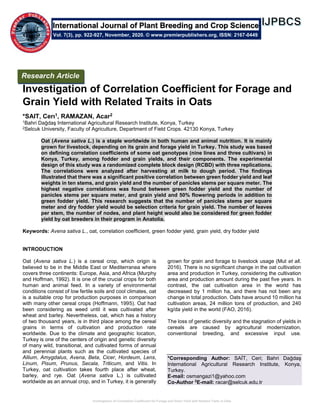 Investigation of Correlation Coefficient for Forage and Grain Yield with Related Traits in Oats
Investigation of Correlation Coefficient for Forage and
Grain Yield with Related Traits in Oats
*SAIT, Cerı1, RAMAZAN, Acar2
1Bahri Dağdaş International Agricultural Research Institute, Konya, Turkey
2Selcuk University, Faculty of Agriculture, Department of Field Crops. 42130 Konya, Turkey
Oat (Avena sativa L.) is a staple worldwide in both human and animal nutrition. It is mainly
grown for livestock, depending on its grain and forage yield in Turkey. This study was based
on defining correlation coefficients of some oat genotypes (nine lines and three cultivars) in
Konya, Turkey, among fodder and grain yields, and their components. The experimental
design of this study was a randomized complete block design (RCBD) with three replications.
The correlations were analyzed after harvesting at milk to dough period. The findings
illustrated that there was a significant positive correlation between green fodder yield and leaf
weights in ten stems, and grain yield and the number of panicles stems per square meter. The
highest negative correlations was found between green fodder yield and the number of
panicles stems per square meter, and grain yield and 50% flowering periods in addition to
green fodder yield. This research suggests that the number of panicles stems per square
meter and dry fodder yield would be selection criteria for grain yield. The number of leaves
per stem, the number of nodes, and plant height would also be considered for green fodder
yield by oat breeders in their program in Anatolia.
Keywords: Avena sativa L., oat, correlation coefficient, green fodder yield, grain yield, dry fodder yield
INTRODUCTION
Oat (Avena sativa L.) is a cereal crop, which origin is
believed to be in the Middle East or Mediterranea where
covers three continents: Europe, Asia, and Africa (Murphy
and Hoffman, 1992). It is one of the crucial crops for both
human and animal feed. In a variety of environmental
conditions consist of low fertile soils and cool climates, oat
is a suitable crop for production purposes in comparison
with many other cereal crops (Hoffmann, 1995). Oat had
been considering as weed until it was cultivated after
wheat and barley. Nevertheless, oat, which has a history
of two thousand years, is in third place among the cereal
grains in terms of cultivation and production rate
worldwide. Due to the climate and geographic location,
Turkey is one of the centers of origin and genetic diversity
of many wild, transitional, and cultivated forms of annual
and perennial plants such as the cultivated species of
Allium, Amygdalus, Avena, Beta, Cicer, Hordeum, Lens,
Linum, Pisum, Prunus, Secala, Triticum, and Vitis. In
Turkey, oat cultivation takes fourth place after wheat,
barley, and rye. Oat (Avena sativa L.) is cultivated
worldwide as an annual crop, and in Turkey, it is generally
grown for grain and forage to livestock usage (Mut et all.
2016). There is no significant change in the oat cultivation
area and production in Turkey, considering the cultivation
area and production amount during the past five years. In
contrast, the oat cultivation area in the world has
decreased by 1 million ha, and there has not been any
change in total production. Oats have around 10 million ha
cultivation areas, 24 million tons of production, and 240
kg/da yield in the world (FAO, 2016).
The loss of genetic diversity and the stagnation of yields in
cereals are caused by agricultural modernization,
conventional breeding, and excessive input use.
*Corresponding Author: SAİT, Ceri; Bahri Dağdaş
International Agricultural Research Institute, Konya,
Turkey.
E-mail: osmangazi1@yahoo.com
Co-Author 2
E-mail: racar@selcuk.edu.tr
International Journal of Plant Breeding and Crop Science
Vol. 7(3), pp. 922-927, November, 2020. © www.premierpublishers.org, ISSN: 2167-0449
Research Article
 