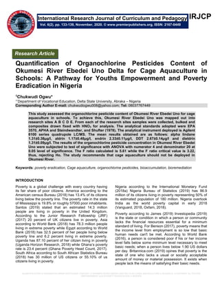 QUANTIFICATION of ORGANOCHLORINE PESTICIDES CONTENT of OKUMESI RIVER EBEDEI UNO DELTA for CAGE AQUACULTURE in SCHOOLS: A PATHWAY for YOUTHS
EMPOWERMENT and POVERTY ERADICATION in NIGERIA
IRJCP
Quantification of Organochlorine Pesticides Content of
Okumesi River Ebedei Uno Delta for Cage Aquaculture in
Schools: A Pathway for Youths Empowerment and Poverty
Eradication in Nigeria
1Chukwudi Ogwu*
1*Department of Vocational Education, Delta State University, Abraka – Nigeria
Corresponding Author E-mail: chukwudiogwu008@yahoo.com; Tel: 08037767449
This study assessed the organochlorine pesticide content of Okumesi River Ebedei Uno for cage
aquaculture in schools. To achieve this, Okumesi River Ebedei Uno was mapped out into
research sites A B C D E. From each of the research sites samples were collected, bulked and
composites drawn fixed with HNO3 for analysis. The analytical standards adopted were EPA
3570, APHA and Steindwandter, and Shufter (1978). The analytical instrument deployed is Agilent
6100 series quadrupole LC/MS. The mean results obtained are as follows: alpha lindane
1.31±0.38μg/l, aldrin 1.17±0.48μg/l, endrin 2.33±0.11μg/l, DDT 2.67±0.14μg/l and dieldrin
1.31±0.09μg/l. The results of the organochlorine pesticide concentration in Okumesi River Ebedei
Uno were subjected to test of significance with ANOVA with numerator 4 and denominator 20 at
0.05 level of significance. The F ratio calculated is 5.61 while the F ratio critical value is 3.22,
thus, rejecting Ho. The study recommends that cage aquaculture should not be deployed in
Okumesi River.
Keywords: poverty eradication, Cage aquaculture, organochlorine pesticides, bioaccumulation, bioremediation
INTRODUCTION
Poverty is a global challenge with every country having
its fair share of poor citizens. America according to the
American census Bureau (2018) has 13.4% of its citizens
living below the poverty line. The poverty rate in the state
of Mississippi is 19.8% or roughly 57000 poor inhabitants.
Santos (2019) stated that an estimated 14.3 million
people are living in poverty in the United Kingdom.
According to the Junior Research Fellowship (JRF)
(2017) 20 percent of UK citizens live in poverty. Asia
according to World Bank (2018) has 78.3 million people
living in extreme poverty while Egypt according to World
Bank (2018) has 32.5 percent of her people living below
poverty line and 6.2 percent living in extreme poverty.
Uganda has 87.10 percent of her citizen living in poverty
(Uganda Horizon Research, 2018) while Ghana’s poverty
rate is 23.4 percent (Ghana Poverty Head Count, 2017).
South Africa according to South African Statistics Bureau
(2018) has 30 million of US citizens or 55.10% of us
citizens living in poverty.
Nigeria according to the International Monetary Fund
(2018a) Nigeria Bureau of Statistics (2019) has 86.9
million of its citizens living in poverty representing 50% of
its estimated population of 180 million. Nigeria overtook
India as the world poverty capital in early 2018
(Vanguard, 2018, Oxfam, 2018).
Poverty according to James (2019) Investopedia (2019)
is the state or condition in which a person or community
lacks the financial resources essential for a minimum
standard of living. For Benson (2017), poverty means that
the income level from employment is so low that basic
human needs can't be met. According to World Bank
(2016), a person is considered poor if his or her income
level falls below some minimum level necessary to meet
basic needs; when a person lives below 1.90 US dollars
per day. Britannica.com (2019) opines that poverty is the
state of one who lacks a usual or socially acceptable
amount of money or material possession. It exists when
people lack the means of satisfying their basic needs.
International Research Journal of Curriculum and Pedagogy
Vol. 6(2), pp. 133-139, November, 2020. © www.premierpublishers.org, ISSN: 2167-0449
Research Article
 