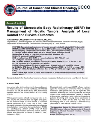 Results of Stereotactic Body Radiotherapy (SBRT) for Management of Hepatic Tumors: Analysis of Local Control and Survival Outcomes
Results of Stereotactic Body Radiotherapy (SBRT) for
Management of Hepatic Tumors: Analysis of Local
Control and Survival Outcomes
*Eman ElAlfy¹, MD; Pierre-Yves Bondiau², MD, PhD.
¹Department of Cancer Management and Research, Medical Research Institute, Alexandria University, Egypt;
²Departement de Radiothérapie,, Centre Antoine – Lacassagne (CAL), Nice, France.
PURPOSE: To evaluate early outcomes of hepatic tumors treated with robotic SBRT (cyberknife).
MATERIALS AND METHODS: Between March 2007 and December 2012; 59 patients: 48 Hepatic
Metastases (HM), 8 Hepatocellular Carcinoma (HCC), 3 Cholangiocarcinoma (CC).
CTV margin for HCC and CC was 5 mm, PTV margin: 3 mm. no margin for HM.
Median dose: 47.61 Gy in 3 fractions prescribed to 80 % isodose line.
RESULTS: we report 1 grade 3 toxicity.
HCC; overall survival (OS): 41.7% at 1 year, local control (LC): 75% at 1 year.
At 1 and 2 years we report, respectively.
HM; OS: 83.6% and 57%, disease free survival (DFS): 69.5% and 46.1%, LC: 76.3% and 57.9%.
CC; OS: 100% and 50%, DFS and LC: 50% and 0%.
Factors influencing better OS; type of lesion, age < 65 years (p= 0.033), small PTV volume
(p= 0.002), for DFS; dose of 45 Gy (p= 0.001), dose per fraction of 15 Gy (p= 0.001), coverage > 95%
for PTV (p= 0.001), For LC; type of lesion, dose to PTV (p= 0.037), coverage > 95% for PTV (p=
0.001).
CONCLUSION: Age, volume of tumor, dose, coverage of target volume are prognostic factors for
survival and LC.
Keywords: Cyberknife, Hepatocellular carcinoma, hepatic metastases, Cholangiocarcinoma, Local Control, Survival.
INTRODUCTION
Liver cancer is the sixth most commonly diagnosed cancer
and third leading cause of death worldwide, with 749,700
new cases and 696,000 deaths during 2008, its Incidence
in France is about 6 per 100,000 (Parkin DM, 2001; Ferlay
J, 2010).
While surgical resection offers 5-year survival rates of 30-
60%, only 10-30% of liver tumors are eligible for surgery,
due to advanced stage of local disease or comorbid
medical conditions (Lau WY, 2017; Fuss M, 2004). Other
therapeutic options are liver transplantation, percutaneous
alcohol ablation, transarterial chemoembolization (TACE)
and radiofrequency ablation (RFA); most of these
approaches have limitations depending on size, location,
number and distribution of lesions (Orlando A, 1997;
Horigome H, 2001).
Stereotactic body radiotherapy (SBRT) offers a treatment
option for hepatocellular carcinoma (HCC) and hepatic
metastases (HM) patients who are not eligible for other
modalities especially with use of CyberKnife; an image-
guided robotic radiosurgery system capable of detecting
and correcting intrafraction tumor motion and adapting to
patient’s breathing and moving linear accelerator in
concert with it. SBRT for HM and HCC has shown
encouraging rates of local control (LC) and low toxicity
(Ambrosino G, 2009; van der Pool AE, 2010).
*Corresponding Author: Dr. EMAN ELALFY: MBBCh,
MSc, MD. Lecturer in Cancer Management and, Research
Department, Medical Research Institute, Alexandria
University. Egypt
E-mail: eman.elalfy@alexu.edu.eg
Research Article
Vol. 4(1), pp. 048-056, November, 2020. © www.premierpublishers.org. ISSN: 5907-4449
Journal of Cancer and Clinical Oncology
 