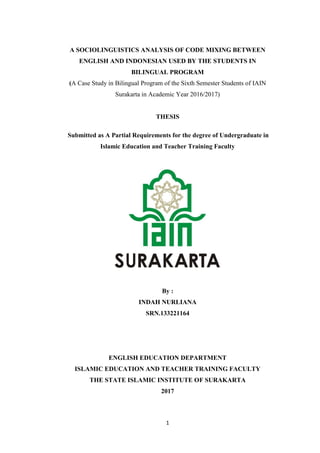 1
A SOCIOLINGUISTICS ANALYSIS OF CODE MIXING BETWEEN
ENGLISH AND INDONESIAN USED BY THE STUDENTS IN
BILINGUAL PROGRAM
(A Case Study in Bilingual Program of the Sixth Semester Students of IAIN
Surakarta in Academic Year 2016/2017)
THESIS
Submitted as A Partial Requirements for the degree of Undergraduate in
Islamic Education and Teacher Training Faculty
By :
INDAH NURLIANA
SRN.133221164
ENGLISH EDUCATION DEPARTMENT
ISLAMIC EDUCATION AND TEACHER TRAINING FACULTY
THE STATE ISLAMIC INSTITUTE OF SURAKARTA
2017
 